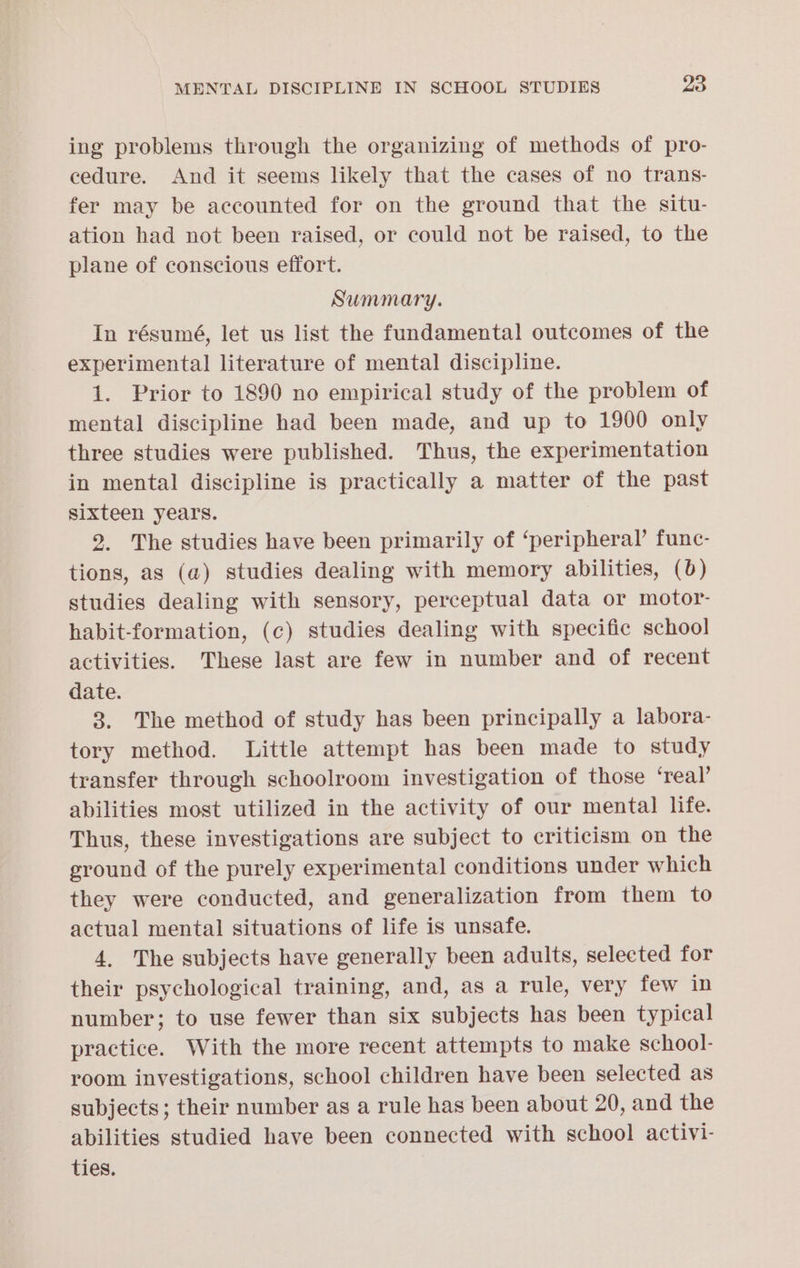 ing problems through the organizing of methods of pro- cedure. And it seems likely that the cases of no trans- fer may be accounted for on the ground that the situ- ation had not been raised, or could not be raised, to the plane of conscious effort. Summary. In résumé, let us list the fundamental outcomes of the experimental literature of mental discipline. 1. Prior to 1890 no empirical study of the problem of mental discipline had been made, and up to 1900 only three studies were published. Thus, the experimentation in mental discipline is practically a matter of the past sixteen years. 2. The studies have been primarily of ‘peripheral’ func- tions, as (a) studies dealing with memory abilities, (6) studies dealing with sensory, perceptual data or motor- habit-formation, (c) studies dealing with specific school activities. These last are few in number and of recent date. 3. The method of study has been principally a labora- tory method. Little attempt has been made to study transfer through schoolroom investigation of those ‘real’ abilities most utilized in the activity of our mental life. Thus, these investigations are subject to criticism on the ground of the purely experimental conditions under which they were conducted, and generalization from them to actual mental situations of life is unsafe. 4, The subjects have generally been adults, selected for their psychological training, and, as a rule, very few in number; to use fewer than six subjects has been typical practice. With the more recent attempts to make school- room investigations, school children have been selected as subjects; their number as a rule has been about 20, and the abilities studied have been connected with school activi- ties.