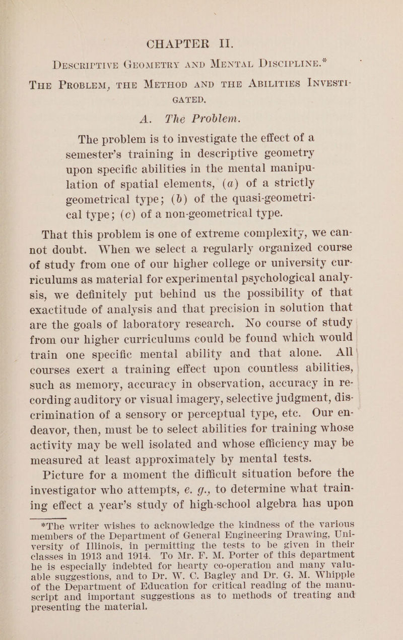 DESCRIPTIVE GEoMETRY AND MentTau DIscreLINe.* Tur ProBipM, THE MerHop AND THE ABILITIES INvESTI- GATED. A. The Problem. The problem is to investigate the effect of a semester’s training in descriptive geometry upon specific abilities in the mental manipu- lation of spatial elements, (a@) of a strictly geometrical type; (b) of the quasi-geometri- cal type; (c) of a non-geometrical type. That this problem is one of extreme complexity, we can- not doubt. When we select a regularly organized course of study from one of our higher college or university cur- riculums as material for experimental psychological analy- sis, we definitely put behind us the possibility of that exactitude of analysis and that precision in solution that are the goals of laboratory research. No course of study from our higher curriculums could be found which would train one specific mental ability and that alone. All’ courses exert a training effect upon countless abilities, such as memory, accuracy in observation, accuracy in re- cording auditory or visual imagery, selective judgment, dis- crimination of a sensory or perceptual type, ete. Our en- deavor, then, must be to select abilities for training whose activity may be well isolated and whose efficiency may be measured at least approximately by mental tests. Picture for a moment the difficult situation before the investigator who attempts, e. g., to determine what train- ing effect a year’s study of high-school algebra has upon *The writer wishes to acknowledge the kindness of the various members of the Department of General Engineering Drawing, Uni- versity of Lllinois, in permitting the tests to be given in their classes in 1913 and 1914. To Mr. F. M. Porter of this department he is especially indebted for hearty co-operation and many valu- able suggestions, and to Dr. W. C. Bagley and Dr. G. M. Whipple of the Department of Education for critical reading of the manu- script and important suggestions as to methods of treating and presenting the material.