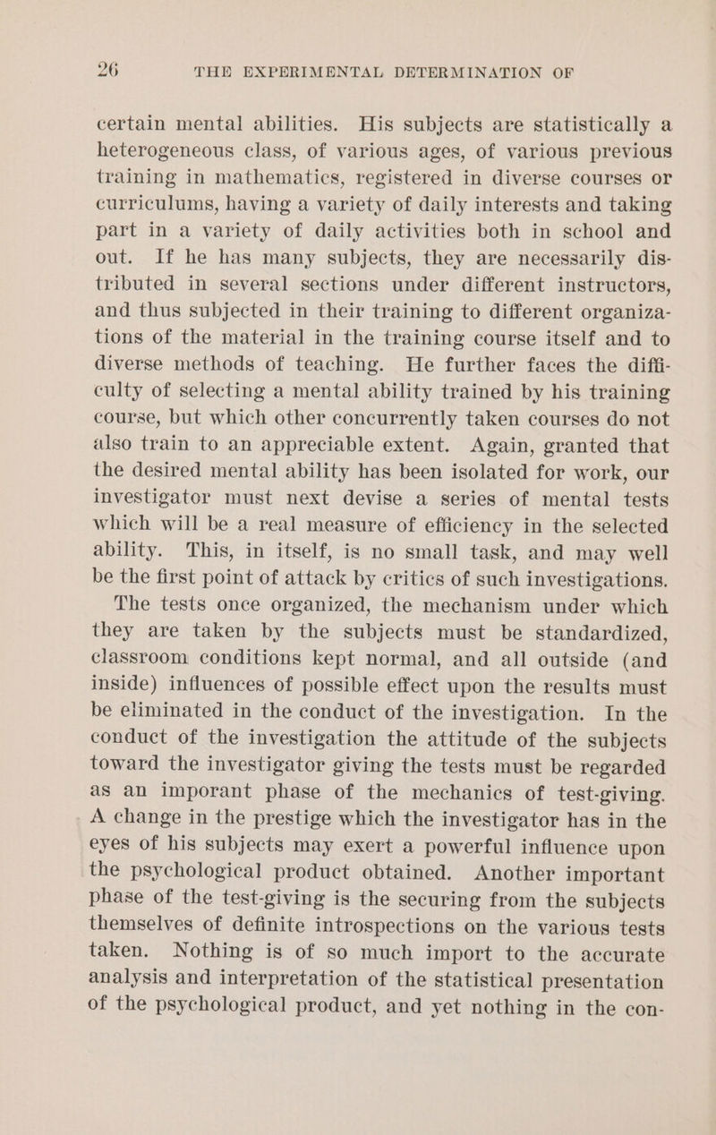 certain mental abilities. His subjects are statistically a heterogeneous class, of various ages, of various previous training in mathematics, registered in diverse courses or curriculums, having a variety of daily interests and taking part in a variety of daily activities both in school and out. If he has many subjects, they are necessarily dis- tributed in several sections under different instructors, and thus subjected in their training to different organiza- tions of the material in the training course itself and to diverse methods of teaching. He further faces the difii- culty of selecting a mental ability trained by his training course, but which other concurrently taken courses do not also train to an appreciable extent. Again, granted that the desired mental ability has been isolated for work, our investigator must next devise a series of mental tests which will be a real measure of efficiency in the selected ability. This, in itself, is no small task, and may well be the first point of attack by critics of such investigations. The tests once organized, the mechanism under which they are taken by the subjects must be standardized, classroom conditions kept normal, and all outside (and inside) influences of possible effect upon the results must be eliminated in the conduct of the investigation. In the conduct of the investigation the attitude of the subjects toward the investigator giving the tests must be regarded as an imporant phase of the mechanics of test-giving. _ A change in the prestige which the investigator has in the eyes of his subjects may exert a powerful influence upon the psychological product obtained. Another important phase of the test-giving is the securing from the subjects themselves of definite introspections on the various tests taken. Nothing is of so much import to the accurate analysis and interpretation of the statistical presentation of the psychological product, and yet nothing in the con-