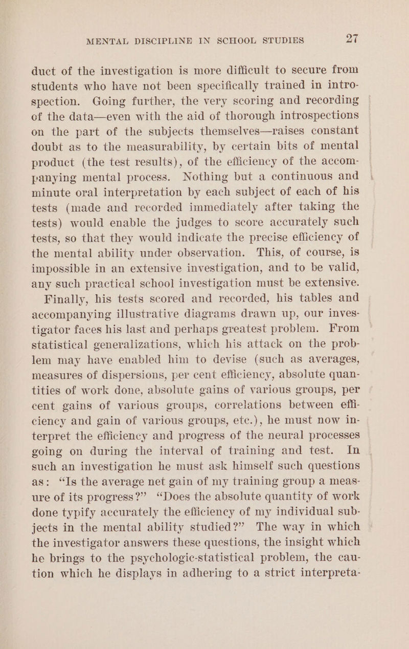 duct of the investigation is more difficult to secure from students who have not been specifically trained in intro- spection. Going further, the very scoring and recording of the data—even with the aid of thorough introspections on the part of the subjects themselves—raises constant doubt as to the measurability, by certain bits of mental product (the test results), of the efficiency of the accom- panying mental process. Nothing but a continuous and minute oral interpretation by each subject of each of his tests (made and recorded immediately after taking the tests) would enable the judges to score accurately such tests, so that they would indicate the precise efficiency of the mental ability under observation. This, of course, is impossible in an extensive investigation, and to be valid, any such practical school investigation must be extensive. Finally, his tests scored and recorded, his tables and accompanying illustrative diagrams drawn up, our inves- tigator faces his last and perhaps greatest problem. From statistical generalizations, which his attack on the prob- lem may have enabled him to devise (such as averages, measures of dispersions, per cent efficiency, absolute quan- tities of work done, absolute gains of various groups, per cent gains of various groups, correlations between effi- ciency and gain of various groups, ete.), he must now in- terpret the efficiency and progress of the neural processes going on during the interval of training and test. In such an investigation he must ask himself such questions as: “Is the average net gain of my training group a meas- ure of its progress?” ‘Does the absolute quantity of work done typify accurately the efficiency of my individual sub- jects in the mental ability studied?” The way in which the investigator answers these questions, the insight which he brings to the psychologic-statistical problem, the cau- tion which he displays in adhering to a strict interpreta-