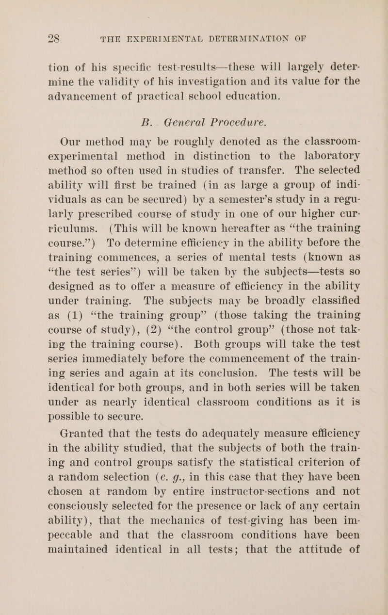 tion of his specific test-results—these will largely deter- mine the validity of his investigation and its value for the advancement of practical school education. B.. General Procedure. Our method may be roughly denoted as the classroom- experimental method in distinction to the laboratory method so often used in studies of transfer. The selected ability will first be trained (in as large a group of indi- viduals as can be secured) by a semester’s study in a regu- larly prescribed course of study in one of our higher cur- riculums. (This will be known hereafter as “the training course.”) To determine efficiency in the ability before the training commences, a series of mental tests (known as “the test series”) will be taken by the subjects—tests so designed as to offer a measure of efficiency in the ability under training. The subjects may be broadly classified as (1) “the training group” (those taking the training course of study), (2) “the control group” (those not tak- ing the training course). Both groups will take the test series immediately before the commencement of the train- ing series and again at its conclusion. The tests will be identical for both groups, and in both series will be taken under as nearly identical classroom conditions as it is possible to secure. Granted that the tests do adequately measure efficiency in the ability studied, that the subjects of both the train- ing and control groups satisfy the statistical criterion of a random selection (e. g., in this case that they have been chosen at random by entire instructor-sections and not consciously selected for the presence or lack of any certain ability), that the mechanics of test-giving has been im- peccable and that the classroom conditions have been maintained identical in all tests; that the attitude of