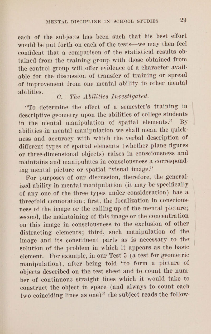 each of the subjects has been such that his best effort would be put forth on each of the tests—we may then feel confident that a comparison of the statistical results ob- tained from the training group with those obtained from the control group will offer evidence of a character avail- able for the discussion of transfer of training or spread of improvement from one mental ability to other mental abilities. CO. The Abilities Investigated. “To determine the effect of a semester’s training in descriptive geometry upon the abilities of college students in the mental manipulation of spatial elements.” By abilities in mental manipulation we shall mean the quick- ness and accuracy with which the verbal description of different types of spatial elements (whether plane figures or three-dimensional objects) raises in consciousness and maintains and manipulates in consciousness a correspond- ing mental picture or spatial “visual image.” For purposes of our discussion, therefore, the general- ized ability in mental manipulation (it may be specifically of any one of the three types under consideration) has a threefold connotation; first, the focalization in conscious- ness of the image or the calling-up of the mental picture; second, the maintaining of this image or the concentration on this image in consciousness to the exclusion of other distracting elements; third, such manipulation of the image and its constituent parts as is necessary to the solution of the problem in which it appears as the basic element. For example, in our Test 5 (a test for geometric manipulation), after being told “to form a picture of objects described on the test sheet and to count the num- ber of continuous straight lines which it would take to construct the object in space (and always to count each two coinciding lines as one)” the subject reads the follow-