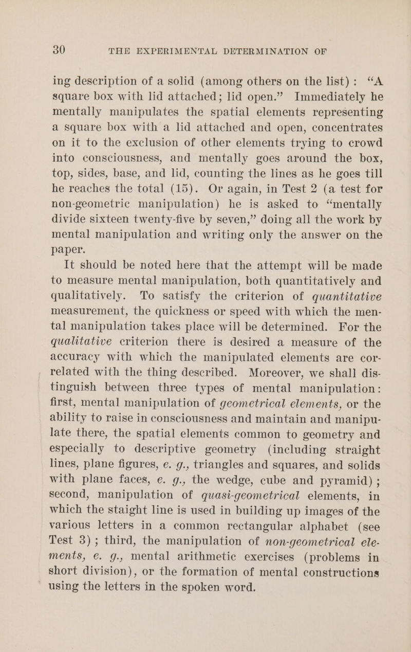 ing description of a solid (among others on the list): “A square box with lid attached; lid open.” Immediately he mentally manipulates the spatial elements representing a square box with a lid attached and open, concentrates on it to the exclusion of other elements trying to crowd into consciousness, and mentally goes around the box, top, sides, base, and lid, counting the lines as he goes till he reaches the total (15). Or again, in Test 2 (a test for non-geometric manipulation) he is asked to “mentally divide sixteen twenty-five by seven,” doing all the work by mental manipulation and writing only the answer on the paper. It should be noted here that the attempt will be made to measure mental manipulation, both quantitatively and qualitatively. To satisfy the criterion of quantitative measurement, the quickness or speed with which the men- tal manipulation takes place will be determined. For the qualitative criterion there is desired a measure of the accuracy with which the manipulated elements are cor- _ related with the thing described. Moreover, we shall dis- tinguish between three types of mental manipulation: first, mental manipulation of geometrical elements, or the ability to raise in consciousness and maintain and manipu- late there, the spatial elements common to geometry and especially to descriptive geometry (including straight lines, plane figures, e. g., triangles and squares, and solids with plane faces, e. g., the wedge, cube and pyramid) ; second, manipulation of quasi-geometrical elements, in which the staight line is used in building up images of the various letters in a common rectangular alphabet (see Test 3); third, the manipulation of non-geometrical ele- ments, €. g., mental arithmetic exercises (problems in short division), or the formation of mental constructions - using the letters in the spoken word.
