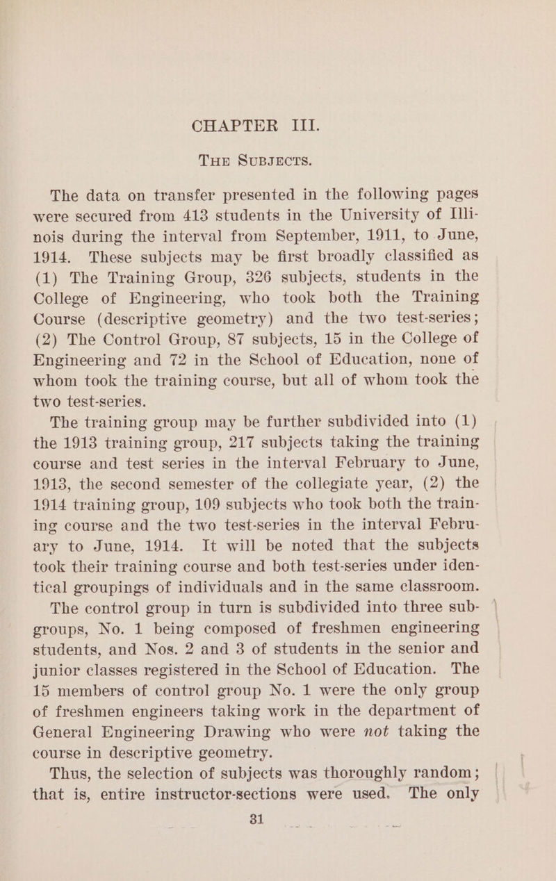 THE SUBJECTS. The data on transfer presented in the following pages were secured from 413 students in the University of [li- nois during the interval from September, 1911, to June, 1914. These subjects may be first broadly classified as (1) The Training Group, 326 subjects, students in the College of Engineering, who took both the Training Course (descriptive geometry) and the two test-series ; (2) The Control Group, 87 subjects, 15 in the College of Engineering and 72 in the School of Education, none of whom took the training course, but all of whom took the two test-series. The training group may be further subdivided into (1) the 1913 training group, 217 subjects taking the training course and test series in the interval February to June, 1913, the second semester of the collegiate year, (2) the 1914 training group, 109 subjects who took both the train- ing course and the two test-series in the interval Febru- ary to June, 1914. It will be noted that the subjects took their training course and both test-series under iden- tical groupings of individuals and in the same classroom. The control group in turn is subdivided into three sub- groups, No. 1 being composed of freshmen engineering students, and Nos. 2 and 3 of students in the senior and junior classes registered in the School of Education. The 15 members of control group No. 1 were the only group of freshmen engineers taking work in the department of General Engineering Drawing who were not taking the course in descriptive geometry. Thus, the selection of subjects was thoroughly random ; that is, entire instructor-sections were used. The only