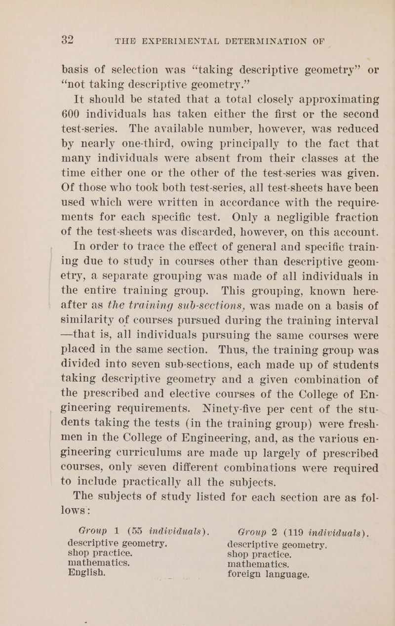 basis of selection was “taking descriptive geometry” or ‘not taking descriptive geometry.” It should be stated that a total closely approximating 600 individuals has taken either the first or the second test-series. The available number, however, was reduced by nearly one-third, owing principally to the fact that many individuals were absent from their classes at the time either one or the other of the test-series was given. Of those who took both test-series, all test-sheets have been used which were written in accordance with the require- ments for each specific test. Only a negligible fraction of the test-sheets was discarded, however, on this account. In order to trace the effect of general and specific train- ing due to study in courses other than descriptive geom- etry, a separate grouping was made of all individuals in the entire training group. This grouping, known here- after as the training sub-sections, was made on a basis of similarity of courses pursued during the training interval —that is, all individuals pursuing the same courses were placed in the same section. Thus, the training group was divided into seven sub-sections, each made up of students taking descriptive geometry and a given combination of the prescribed and elective courses of the College of En- gineering requirements. Ninety-five per cent of the stu- dents taking the tests (in the training group) were fresh- men in the College of Engineering, and, as the various en- gineering curriculums are made up largely of prescribed courses, only seven different combinations were required to include practically all the subjects. The subjects of study listed for each section are as fol- lows: Group 1 (55 individuals). Group 2 (119 individuals). descriptive geometry. descriptive geometry. shop practice. shop practice. mathematics. mathematics. English. pest A foreign language.