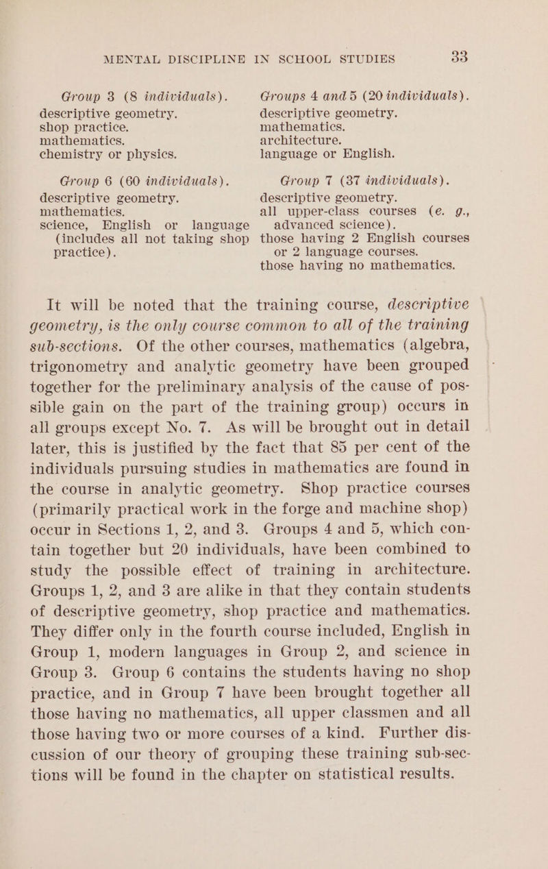 Group 8 (8 individuals). Groups 4 and 5 (20 individuals). descriptive geometry. descriptive geometry. shop practice. mathematics. mathematics. architecture. chemistry or physics. language or English. Group 6 (60 individuals). Group 7 (87 individuals). descriptive geometry. descriptive geometry. mathematics. all upper-class courses (eé. g., science, English or language advanced science). (includes all not taking shop those having 2 English courses practice). or 2 language courses. those having no mathematics. It will be noted that the training course, descriptive geometry, is the only course common to all of the training sub-sections. Of the other courses, mathematics (algebra, trigonometry and analytic geometry have been grouped together for the preliminary analysis of the cause of pos- sible gain on the part of the training group) occurs in all groups except No. 7. As will be brought out in detail later, this is justified by the fact that 85 per cent of the individuals pursuing studies in mathematics are found in the course in analytic geometry. Shop practice courses (primarily practical work in the forge and machine shop) occur in Sections 1, 2, and 3. Groups 4 and 5, which con- tain together but 20 individuals, have been combined to study the possible effect of training in architecture. Groups 1, 2, and 3 are alike in that they contain students of descriptive geometry, shop practice and mathematics. They differ only in the fourth course included, English in Group 1, modern languages in Group 2, and science in Group 38. Group 6 contains the students having no shop practice, and in Group 7 have been brought together all those having no mathematics, all upper classmen and all those having two or more courses of a kind. Further dis- cussion of our theory of grouping these training sub-sec- tions will be found in the chapter on statistical results.