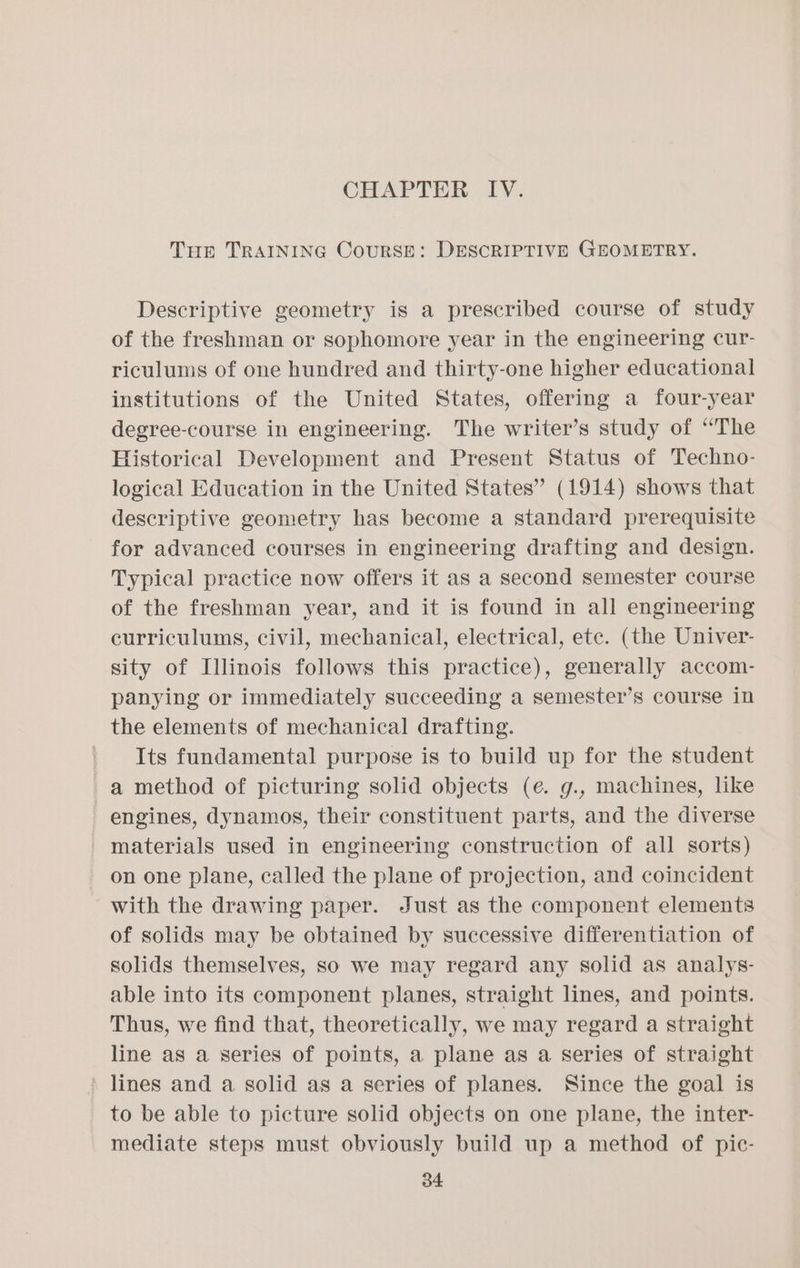 Tup TRAINING CouRSE: DESCRIPTIVE GEOMETRY. Descriptive geometry is a prescribed course of study of the freshman or sophomore year in the engineering cur- riculums of one hundred and thirty-one higher educational institutions of the United States, offering a four-year degree-course in engineering. The writer’s study of “The Historical Development and Present Status of Techno- logical Education in the United States” (1914) shows that descriptive geometry has become a standard prerequisite for advanced courses in engineering drafting and design. Typical practice now offers it as a second semester course of the freshman year, and it is found in all engineering curriculums, civil, mechanical, electrical, etc. (the Univer- sity of Illinois follows this practice), generally accom- panying or immediately succeeding a semester’s course in the elements of mechanical drafting. Its fundamental purpose is to build up for the student a method of picturing solid objects (e. g., machines, like engines, dynamos, their constituent parts, and the diverse materials used in engineering construction of all sorts) on one plane, called the plane of projection, and coincident with the drawing paper. Just as the component elements of solids may be obtained by successive differentiation of solids themselves, so we may regard any solid as analys- able into its component planes, straight lines, and points. Thus, we find that, theoretically, we may regard a straight line as a series of points, a plane as a series of straight » lines and a solid as a series of planes. Since the goal is to be able to picture solid objects on one plane, the inter- mediate steps must obviously build up a method of pic-