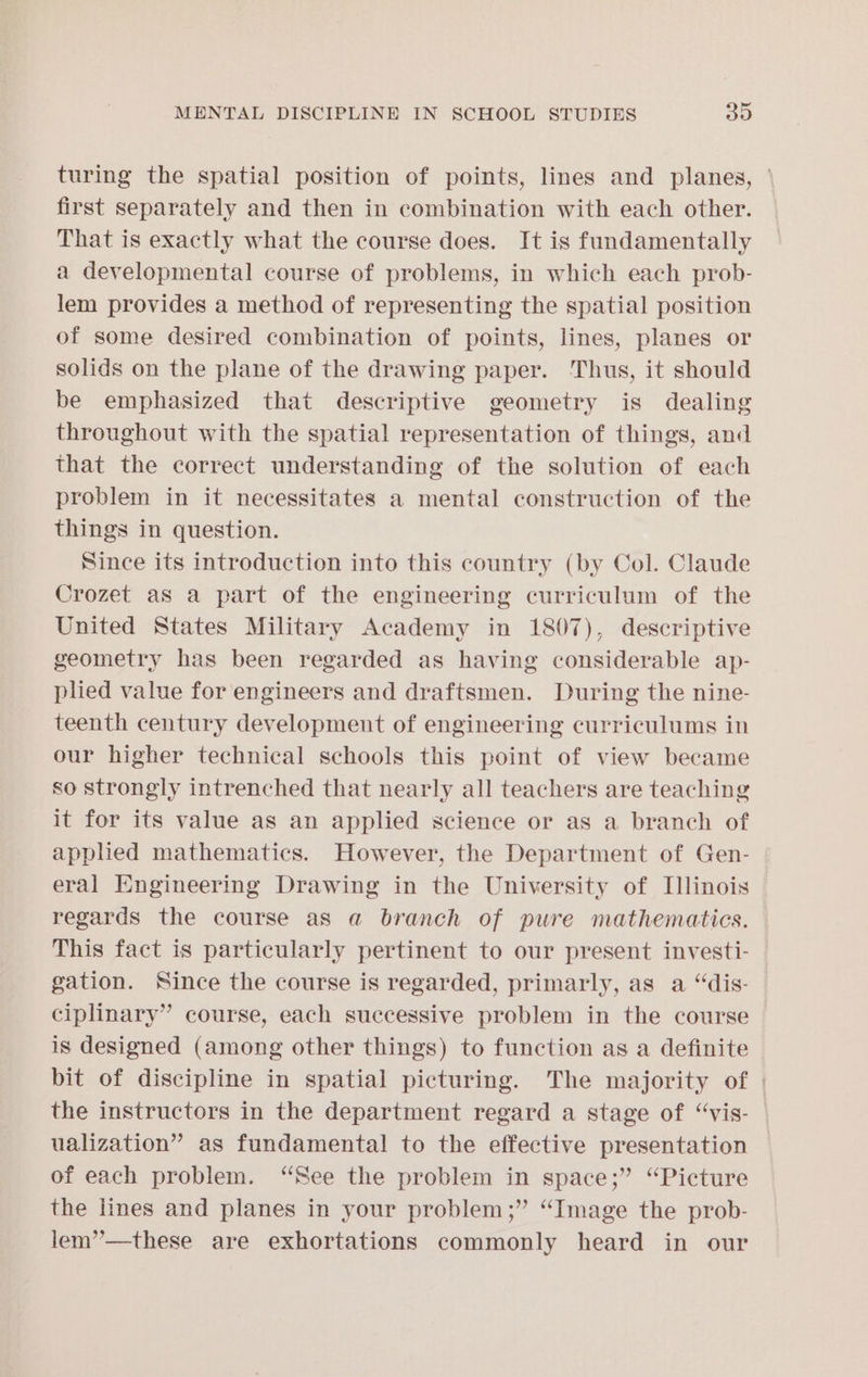turing the spatial position of points, lines and planes, ° first separately and then in combination with each other. That is exactly what the course does. It is fundamentally a developmental course of problems, in which each prob- lem provides a method of representing the spatial position of some desired combination of points, lines, planes or solids on the plane of the drawing paper. Thus, it should be emphasized that descriptive geometry is dealing throughout with the spatial representation of things, and that the correct understanding of the solution of each problem in it necessitates a mental construction of the things in question. Since its introduction into this country (by Col. Claude Crozet as a part of the engineering curriculum of the United States Military Academy in 1807), descriptive geometry has been regarded as having considerable ap- plied value for engineers and draftsmen. During the nine- teenth century development of engineering curriculums in our higher technical schools this point of view became so strongly intrenched that nearly all teachers are teaching it for its value as an applied science or as a branch of appled mathematics. However, the Department of Gen- eral Engineering Drawing in the University of [linois regards the course as a branch of pure mathematics. This fact is particularly pertinent to our present investi- gation. Since the course is regarded, primarly, as a “dis- ciplinary” course, each successive problem in the course is designed (among other things) to function as a definite bit of discipline in spatial picturing. The majority of | the instructors in the department regard a stage of “vis- ualization” as fundamental to the effective presentation of each problem. “See the problem in space;” “Picture the lines and planes in your problem;” “Image the prob- lem’’—these are exhortations commonly heard in our