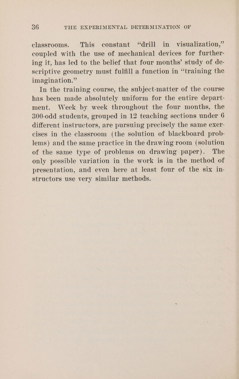 classrooms. This constant “drill in visualization,” coupled with the use of mechanical devices for further- ing it, has led to the belief that four months’ study of de- scriptive geometry must fulfill a function in “training the imagination.” In the training course, the subject-matter of the course has been made absolutely uniform for the entire depart- ment. Week by week throughout the four months, the 300-odd students, grouped in 12 teaching sections under 6 different instructors, are pursuing precisely the same exer- cises in the classroom (the solution of blackboard prob- lems) and the same practice in the drawing room (solution of the same type of problems on drawing paper). The only possible variation in the work is in the method of presentation, and even here at least four of the six in- structors use very similar methods.