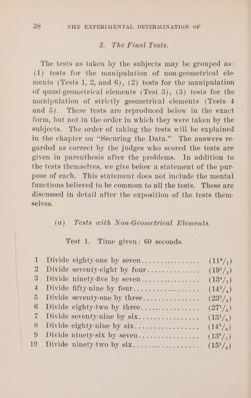 2. The Final Tests. The tests as taken by the subjects may be grouped as: (1) tests for the manipulation of non-geometrical ele- ments (Tests 1, 2, and 6), (2) tests for the manipulation of quasi-geometrical elements (Test 3), (3) tests for the manipulation of strictly geometrical elements (Tests 4 and 5). These tests are reproduced below in the exact form, but not in the order in which they were taken by the subjects. The order of taking the tests will be explained in the chapter on “Securing the Data.” The answers re- garded as correct by the judges who scored the tests are given in parenthesis after the problems. In addition to the tests themselves, we give below a statement of the pur- pose of each. This statement does not include the mental functions believed to be common to all the tests. These are discussed in detail after the exposition of the tests them- Selves. (a) Tests with Non-Geometrical Elements. Test 1. Time given: 60 seconds. 1. Divide eighty-one by seven................ (LIA) 2 Divide seventy-eight by four.............. (1947) &amp; Divide ninety-five by seven...............% (13*/,) 4). Divide: Htty-Dim@y POUi oes. ve bc oes ob es (1437,) 5 Divide seventy-one by three............... (237/,) 6 Divide eighty-two Dy three... w aaaeen (2t/,) © Divide seventy-nine Wy. 60% 0 on 6 hen cs wack (134) 8; Divide eim@hty-nime by Bix. 5 ceca eda sd (14°/,) 9 Divide ninety-six by seven................ (13°7,) 10. Divide ninety-two. D¥ SIX. 6 <..s .esesuuw as wae (14/«)
