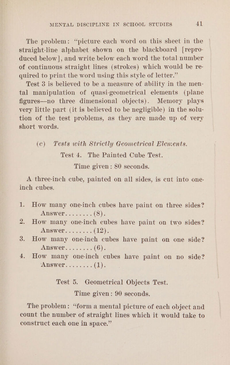 The problem: “picture each word on this sheet in the straight-line alphabet shown on the blackboard [repro- duced below], and write below each word the total number of continuous straight lines (strokes) which would be re- quired to print the word using this style of letter.” Test 3 is believed to be a measure of ability in the men- tal manipulation of quasi-geometrical elements (plane figures—no three dimensional objects). Memory plays very little part (it is believed to be negligible) in the solu- tion of the test problems, as they are made up of very short words. (c) Tests with Strictly Geometrical Elements. Test 4. The Painted Cube Test. Time given: 80 seconds. A three-inch cube, painted on all sides, is cut into one- inch cubes. 1. How many one-inch cubes have paint on three sides? ADSWEP..ki05%. (8). 2. How many one-inch cubes have paint on two sides? PRSWER a. < esis 5 (12). 3. How many one-inch cubes have paint on one side? AMSWET. 055.0% (6). 4. How many one-inch cubes have paint on no side? WOR «ive aba (bE); Test 5. Geometrical Objects Test. Time given: 90 seconds. The problem: “form a mental picture of each object and count the number of straight lines which it would take to construct each one in space.”