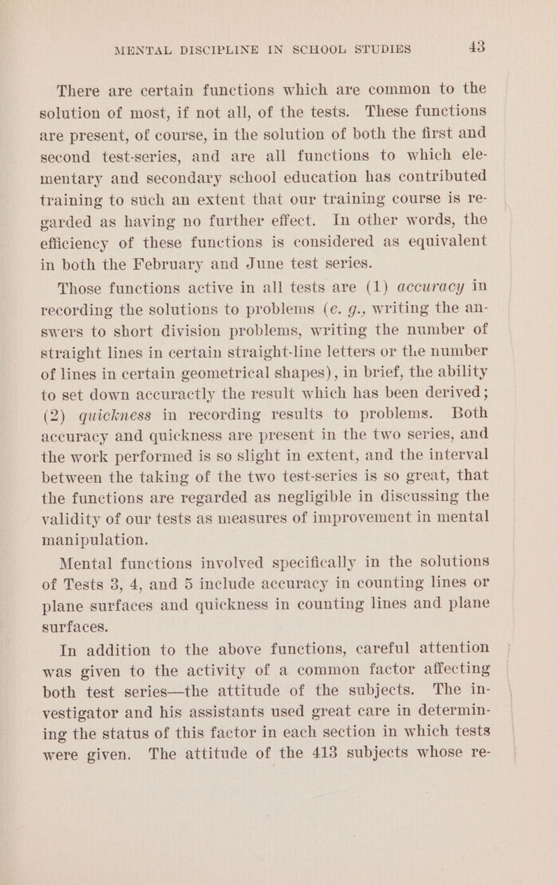There are certain functions which are common to the solution of most, if not all, of the tests. These functions are present, of course, in the solution of both the first and second test-series, and are all functions to which ele- mentary and secondary school education has contributed training to stich an extent that our training course is re- garded as having no further effect. In other words, the efficiency of these functions is considered as equivalent in both the February and June test series. Those functions active in all tests are (1) accwracy in recording the solutions to problems (e. g., writing the an- swers to short division problems, writing the number of straight lines in certain straight-line letters or the number of lines in certain geometrical shapes), in brief, the ability to set down accuractly the result which has been derived ; (2) quickness in recording results to problems. Both accuracy and quickness are present in the two series, and the work performed is so slight in extent, and the interval between the taking of the two test-series is so great, that the functions are regarded as negligible in discussing the validity of our tests as measures of improvement in mental manipulation. Mental functions involved specifically in the solutions of Tests 3, 4, and 5 include accuracy in counting lines or plane surfaces and quickness in counting lines and plane surfaces. In addition to the above functions, careful attention was given to the activity of a common factor affecting both test series—the attitude of the subjects. The in- vestigator and his assistants used great care in determin- ing the status of this factor in each section in which tests were given. The attitude of the 413 subjects whose re-