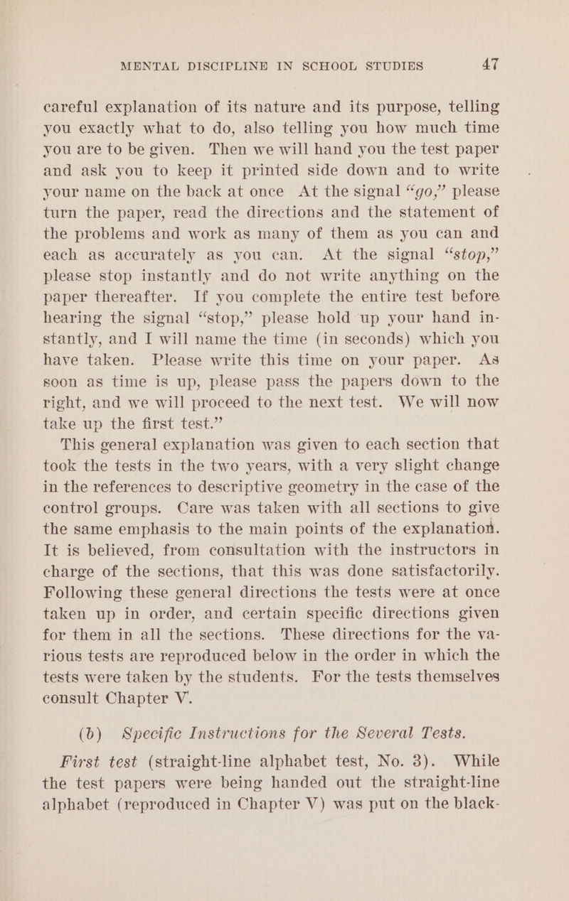 careful explanation of its nature and its purpose, telling you exactly what to do, also telling you how much time you are to be given. Then we will hand you the test paper and ask you to keep it printed side down and to write your name on the back at once At the signal “go,” please turn the paper, read the directions and the statement of the problems and work as many of them as you can and each as accurately as you can. At the signal “stop,” please stop instantly and do not write anything on the paper thereafter. If you complete the entire test before hearing the signal “stop,” please hold up your hand in- stantly, and I will name the time (in seconds) which you have taken. Please write this time on your paper. As soon as time is up, please pass the papers down to the right, and we will proceed to the next test. We will now take up the first test.” This general explanation was given to each section that took the tests in the two years, with a very slight change in the references to descriptive geometry in the case of the control groups. Care was taken with all sections to give the same emphasis to the main points of the explanation. It is believed, from consultation with the instructors in charge of the sections, that this was done satisfactorily. Following these general directions the tests were at once taken up in order, and certain specific directions given for them in all the sections. These directions for the va- rious tests are reproduced below in the order in which the tests were taken by the students. For the tests themselves consult Chapter V. (0) Specific Instructions for the Several Tests. First test (straight-line alphabet test, No. 3). While the test papers were being handed out the straight-line alphabet (reproduced in Chapter V) was put on the black-