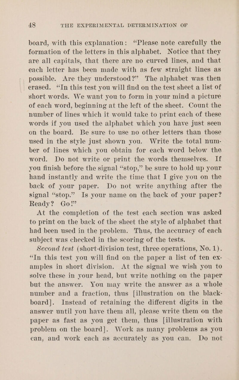 board, with this explanation: “Please note carefully the formation of the letters in this alphabet. Notice that they are all capitals, that there are no curved lines, and that each letter has been made with as few straight lines as possible. Are they understood?” The alphabet was then erased. “In this test you will find on the test sheet a list of short words. We want you to form in your mind a picture of each word, beginning at the left of the sheet. Count the number of lines which it would take to print each of these words if you used the alphabet which you have just seen on the board. Be sure to use no other letters than those used in the style just shown you. Write the total num- ber of lines which you obtain for each word below the word. Do not write or print the words themselves. If you finish before the signal “stop,” be sure to hold up your hand instantly and write the time that I give you on the back of your paper. Do not write anything after the signal “stop.” Is your name on the back of your paper? Ready? Go!” At the completion of the test each section was asked to print on the back of the sheet the style of alphabet that had been used in the problem. Thus, the accuracy of each subject was checked in the scoring of the tests. Second test (short-division test, three operations, No.1). “In this test you will find on the paper a list of ten ex- amples in short division. At the signal we wish you to solve these in your head, but write nothing on the paper but the answer. You may write the answer as a whole number and a fraction, thus [illustration on the black- board]. Instead of retaining the different digits in the answer until you have them all, please write them on the paper as fast as you get them, thus [illustration with problem on the board]. Work as many problems as you can, and work each as accurately as you can. Do not