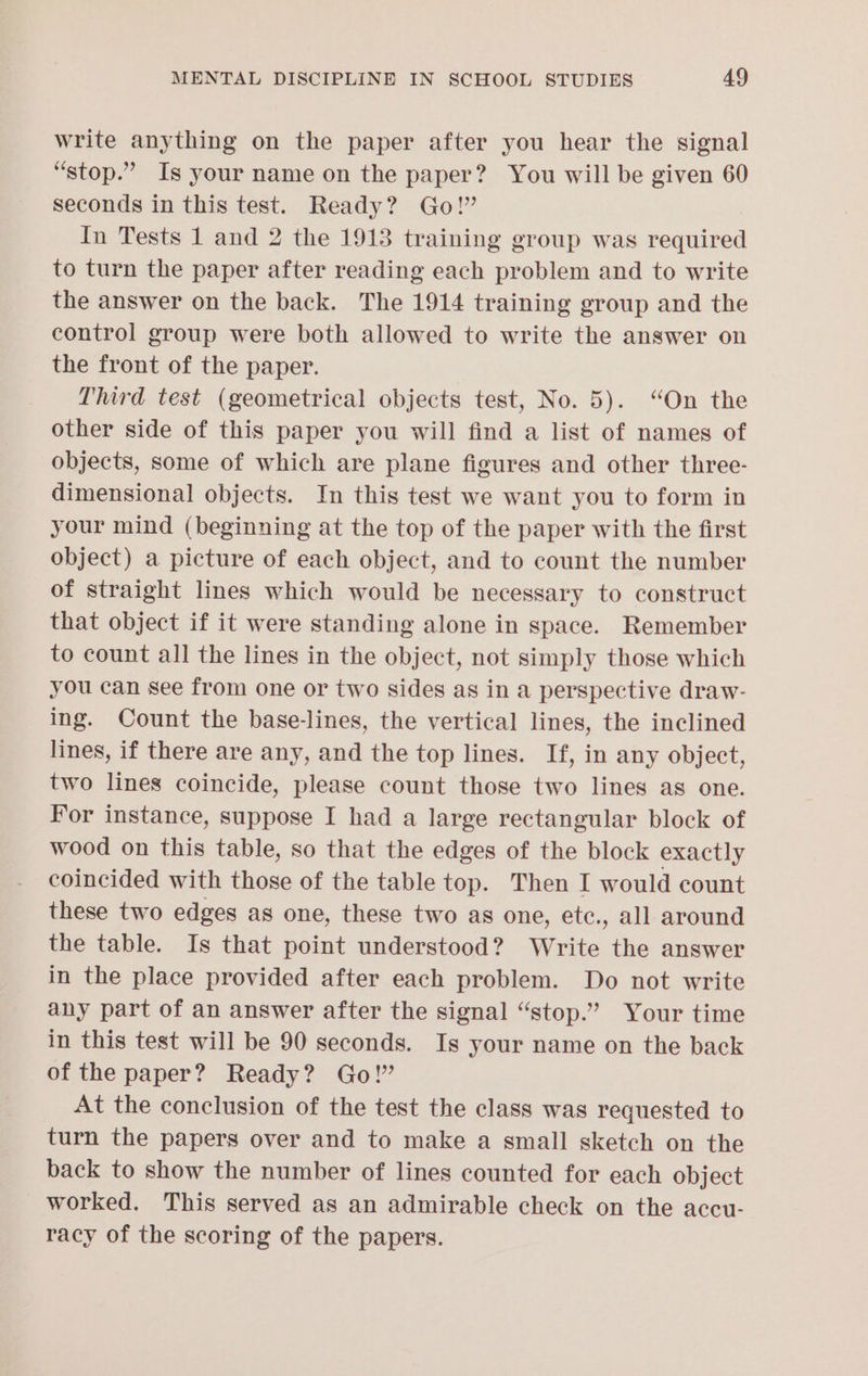 write anything on the paper after you hear the signal “stop.” Is your name on the paper? You will be given 60 seconds in this test. Ready? Go!” In Tests 1 and 2 the 1913 training group was required to turn the paper after reading each problem and to write the answer on the back. The 1914 training group and the control group were both allowed to write the answer on the front of the paper. Third test (geometrical objects test, No. 5). “On the other side of this paper you will find a list of names of objects, some of which are plane figures and other three- dimensional objects. In this test we want you to form in your mind (beginning at the top of the paper with the first object) a picture of each object, and to count the number of straight lines which would be necessary to construct that object if it were standing alone in space. Remember to count all the lines in the object, not simply those which you can see from one or two sides as in a perspective draw- ing. Count the base-lines, the vertical lines, the inclined lines, if there are any, and the top lines. If, in any object, two lines coincide, please count those two lines as one. For instance, suppose I had a large rectangular block of wood on this table, so that the edges of the block exactly coincided with those of the table top. Then I would count these two edges as one, these two as one, etc., all around the table. Is that point understood? Write the answer in the place provided after each problem. Do not write any part of an answer after the signal “stop.” Your time in this test will be 90 seconds. Is your name on the back of the paper? Ready? Go!” At the conclusion of the test the class was requested to turn the papers over and to make a small sketch on the back to show the number of lines counted for each object worked. This served as an admirable check on the accu- racy of the scoring of the papers.