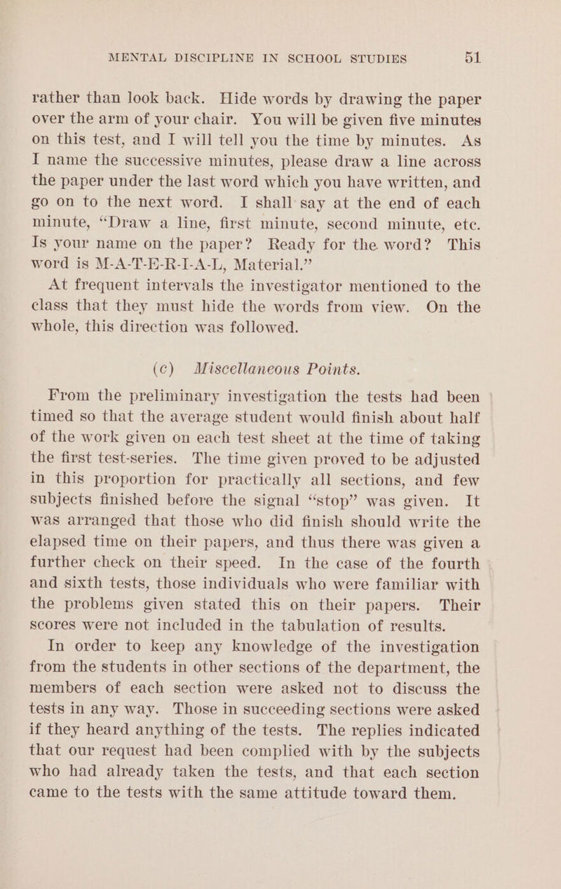 rather than look back. Hide words by drawing the paper over the arm of your chair. You will be given five minutes on this test, and I will tell you the time by minutes. As I name the successive minutes, please draw a line across the paper under the last word which you have written, and go on to the next word. I shall say at the end of each minute, “Draw a line, first minute, second minute, ete. Is your name on the paper? Ready for the word? This word is M-A-T-E-R-I-A-L, Material.” At frequent intervals the investigator mentioned to the class that they must hide the words from view. On the whole, this direction was followed. (c) Miscellaneous Points. From the preliminary investigation the tests had been timed so that the average student would finish about half of the work given on each test sheet at the time of taking the first test-series. The time given proved to be adjusted in this proportion for practically all sections, and few subjects finished before the signal “stop” was given. It was arranged that those who did finish should write the elapsed time on their papers, and thus there was given a further check on their speed. In the case of the fourth and sixth tests, those individuals who were familiar with the problems given stated this on their papers. Their Scores were not included in the tabulation of results. In order to keep any knowledge of the investigation from the students in other sections of the department, the members of each section were asked not to discuss the tests in any way. Those in succeeding sections were asked if they heard anything of the tests. The replies indicated that our request had been complied with by the subjects who had already taken the tests, and that each section came to the tests with the same attitude toward them.