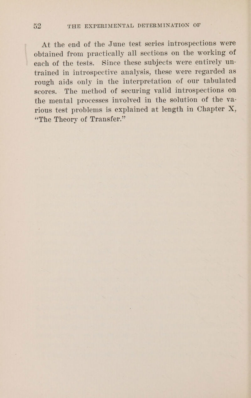 At the end of the June test series introspections were obtained from practically all sections on the working of each of the tests. Since these subjects were entirely un- trained in introspective analysis, these were regarded as rough aids only in the interpretation of our tabulated scores. The method of securing valid introspections on the mental processes involved in the solution of the va- rious test problems is explained at length in Chapter X, “The Theory of Transfer.”