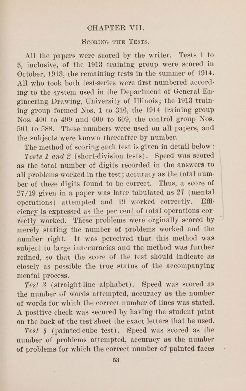 ScoRING THE TESTS. All the papers were scored by the writer. Tests 1 to 5, inclusive, of the 1918 training group were scored in October, 1913, the remaining tests in the summer of 1914. All who took both test-series were first numbered accord- ing to the system used in the Department of General En- gineering Drawing, University of Illinois; the 1913 train- ing group formed Nos. 1 to 316, the 1914 training group Nos. 400 to 499 and 600 to 609, the control group Nos. 501 to 588. These numbers were used on all papers, and the subjects were known thereafter by number. The method of scoring each test is given in detail below: Tests 1 and 2 (short-division tests). Speed was scored as the total number of digits recorded in the answers to all problems worked in the test ; accuracy as the total num- ber of these digits found to be correct. Thus, a score of 27/19 given in a paper was later tabulated as 27 (mental operations) attempted and 19 worked correctly. Effi- ciency is expressed as the per cent of total operations cor- rectly worked. These problems were orginally scored by merely stating the number of problems worked and the number right. It was perceived that this method was subject to large inaccuracies and the method was further refined, so that the score of the test should indicate as closely as possible the true status of the accompanying mental process. Test 3 (straight-line alphabet). Speed was scored as the number of words attempted, accuracy as the number of words for which the correct number of lines was stated. A positive check was secured by having the student print on the back of the test sheet the exact letters that he used. Test 4 (painted-cube test). Speed was scored as the number of problems attempted, accuracy as the number of problems for which the correct number of painted faces