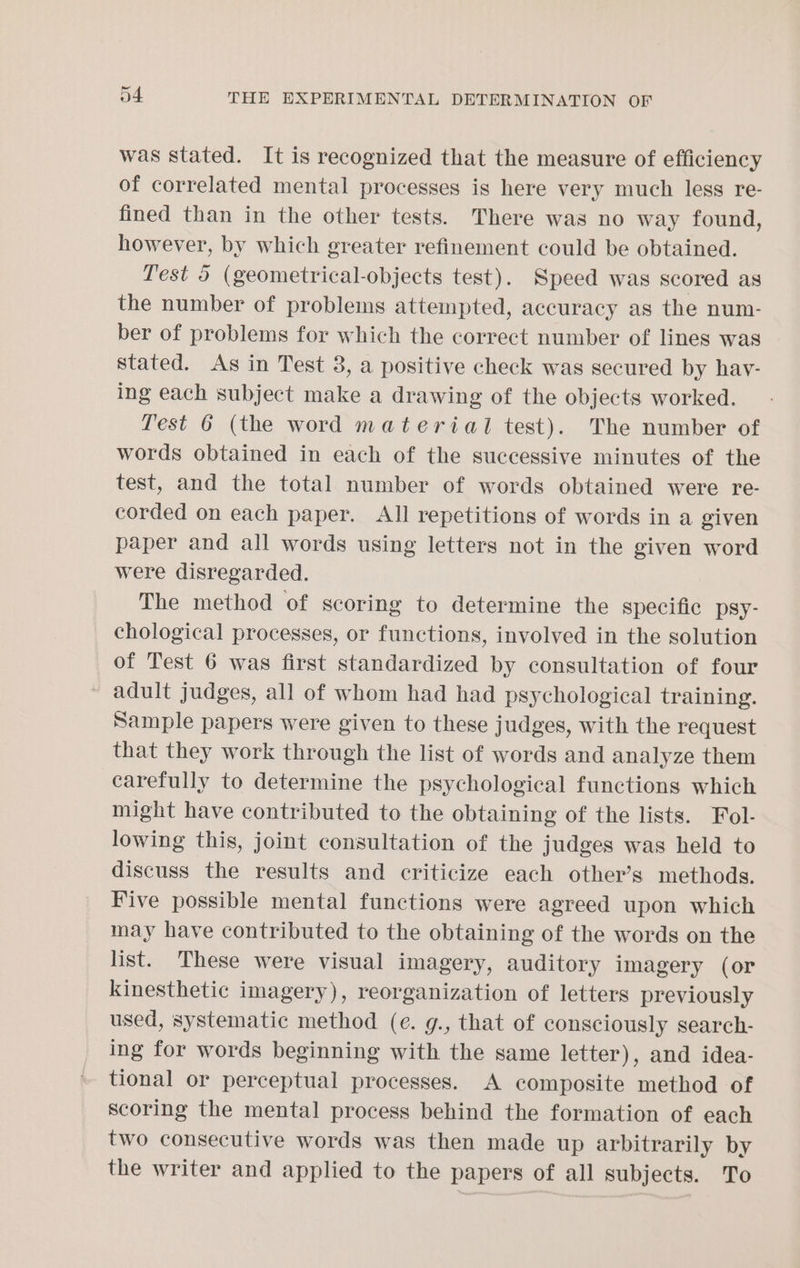 was stated. It is recognized that the measure of efficiency of correlated mental processes is here very much less re- fined than in the other tests. There was no way found, however, by which greater refinement could be obtained. Test 5 (geometrical-objects test). Speed was scored as the number of problems attempted, accuracy as the num- ber of problems for which the correct number of lines was stated. As in Test 3, a positive check was secured by hav- ing each subject make a drawing of the objects worked. Test 6 (the word material test). The number of words obtained in each of the successive minutes of the test, and the total number of words obtained were re- corded on each paper. All repetitions of words in a given paper and all words using letters not in the given word were disregarded. The method of scoring to determine the specific psy- chological processes, or functions, involved in the solution of Test 6 was first standardized by consultation of four ~ adult judges, all of whom had had psychological training. Sample papers were given to these judges, with the request that they work through the list of words and analyze them carefully to determine the psychological functions which might have contributed to the obtaining of the lists. Fol- lowing this, joint consultation of the judges was held to discuss the results and criticize each other’s methods. Five possible mental functions were agreed upon which may have contributed to the obtaining of the words on the list. These were visual imagery, auditory imagery (or kinesthetic imagery), reorganization of letters previously used, systematic method (e. g., that of consciously search- ing for words beginning with the same letter), and idea- tional or perceptual processes. A composite method of scoring the mental process behind the formation of each two consecutive words was then made up arbitrarily by the writer and applied to the papers of all subjects. To