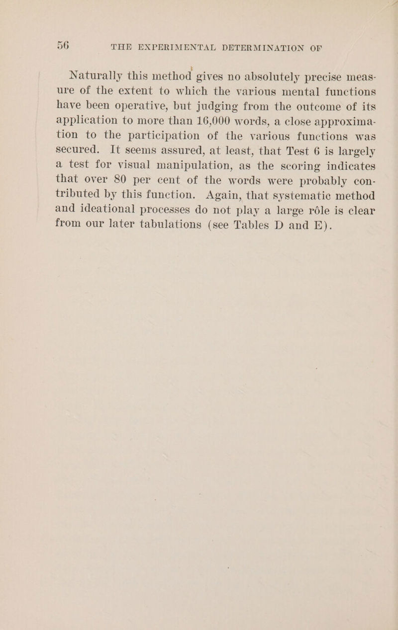 Naturally this method gives no absolutely precise meas- ure of the extent to which the various mental functions have been operative, but judging from the outcome of its application to more than 16,000 words, a close approxima- tion to the participation of the various functions was secured. It seems assured, at least, that Test 6 is largely a test for visual manipulation, as the scoring indicates that over 80 per cent of the words were probably con- tributed by this function. Again, that systematic method and ideational processes do not play a large réle is clear from our later tabulations (see Tables D and E).