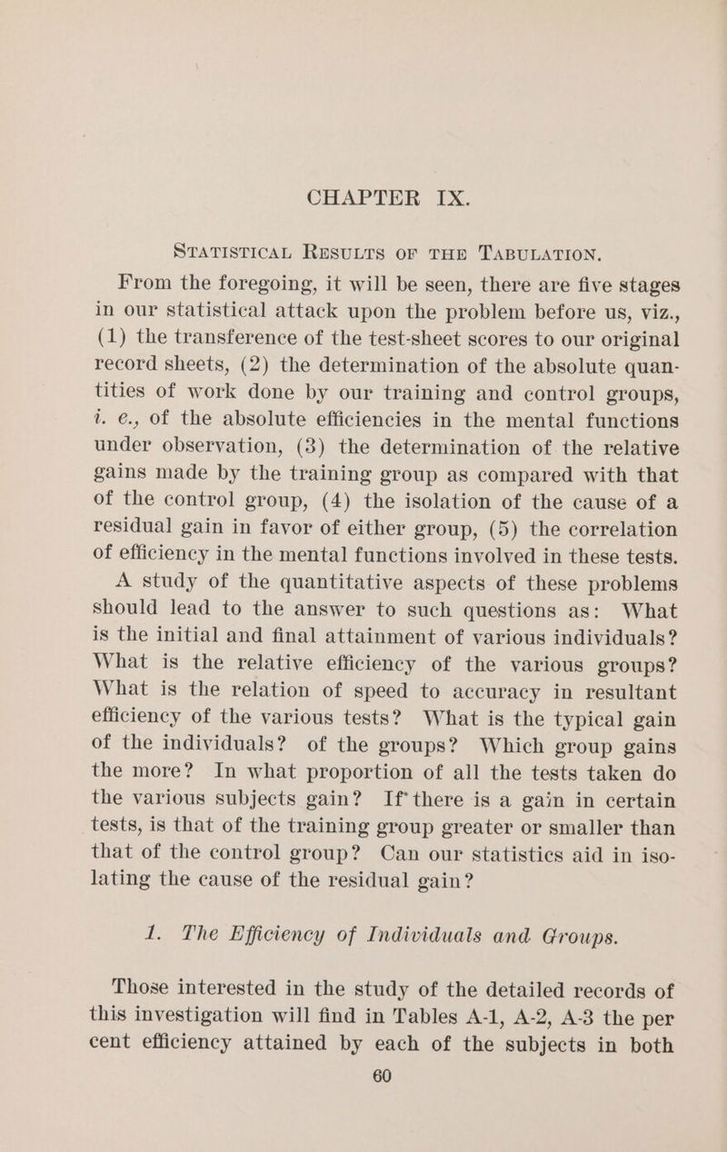 STATISTICAL RESULTS OF THE TABULATION, From the foregoing, it will be seen, there are five stages in our statistical attack upon the problem before us, viz., (1) the transference of the test-sheet scores to our original record sheets, (2) the determination of the absolute quan- tities of work done by our training and control groups, v. €., of the absolute efficiencies in the mental functions under observation, (3) the determination of the relative gains made by the training group as compared with that of the control group, (4) the isolation of the cause of a residual gain in favor of either group, (5) the correlation of efficiency in the mental functions involved in these tests. A study of the quantitative aspects of these problems Should lead to the answer to such questions as: What is the initial and final attainment of various individuals? What is the relative efficiency of the various groups? What is the relation of speed to accuracy in resultant efficiency of the various tests? What is the typical gain of the individuals? of the groups? Which group gains the more? In what proportion of all the tests taken do the various subjects gain? If there is a gain in certain tests, is that of the training group greater or smaller than that of the control group? Can our statistics aid in iso- lating the cause of the residual gain? 1. The Efficiency of Individuals and Groups. Those interested in the study of the detailed records of this investigation will find in Tables A-1, A-2, A-3 the per cent efficiency attained by each of the subjects in both