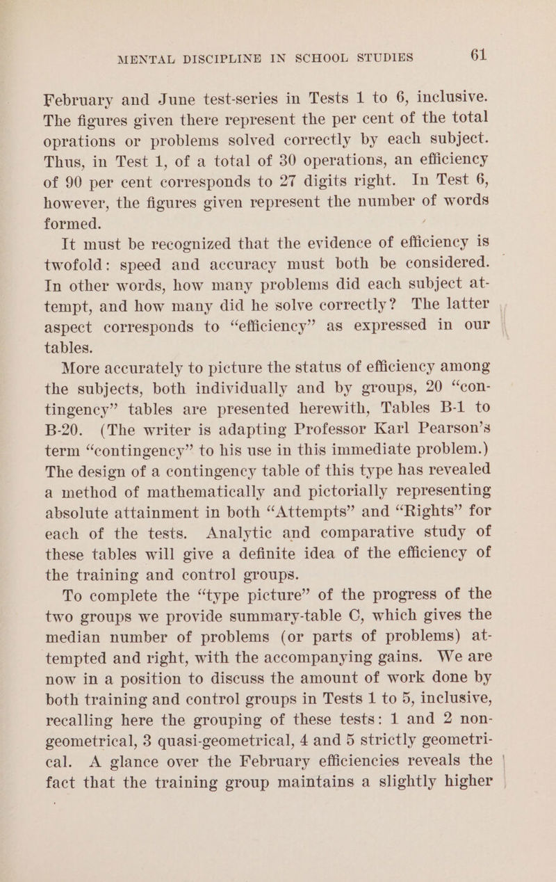 February and June test-series in Tests 1 to 6, inclusive. The figures given there represent the per cent of the total oprations or problems solved correctly by each subject. Thus, in Test 1, of a total of 30 operations, an efficiency of 90 per cent corresponds to 27 digits right. In Test 6, however, the figures given represent the number of words formed. / It must be recognized that the evidence of efficiency 1s In other words, how many problems did each subject at- tempt, and how many did he solve correctly? The latter aspect corresponds to “efficiency” as expressed in our tables. More accurately to picture the status of efficiency among the subjects, both individually and by groups, 20 “con- tingency” tables are presented herewith, Tables B-1 to B-20. (The writer is adapting Professor Karl Pearson’s term “contingency” to his use in this immediate problem.) The design of a contingency table of this type has revealed a method of mathematically and pictorially representing absolute attainment in both “Attempts” and “Rights” for each of the tests. Analytic and comparative study of these tables will give a definite idea of the efficiency of the training and control groups. To complete the “type picture” of the progress of the two groups we provide summary-table C, which gives the median number of problems (or parts of problems) at- tempted and right, with the accompanying gains. We are now in a position to discuss the amount of work done by both training and control groups in Tests 1 to 5, inclusive, recalling here the grouping of these tests: 1 and 2 non- geometrical, 3 quasi-geometrical, 4 and 5 strictly geometri- cal. <A glance over the February efficiencies reveals the fact that the training group maintains a slightly higher