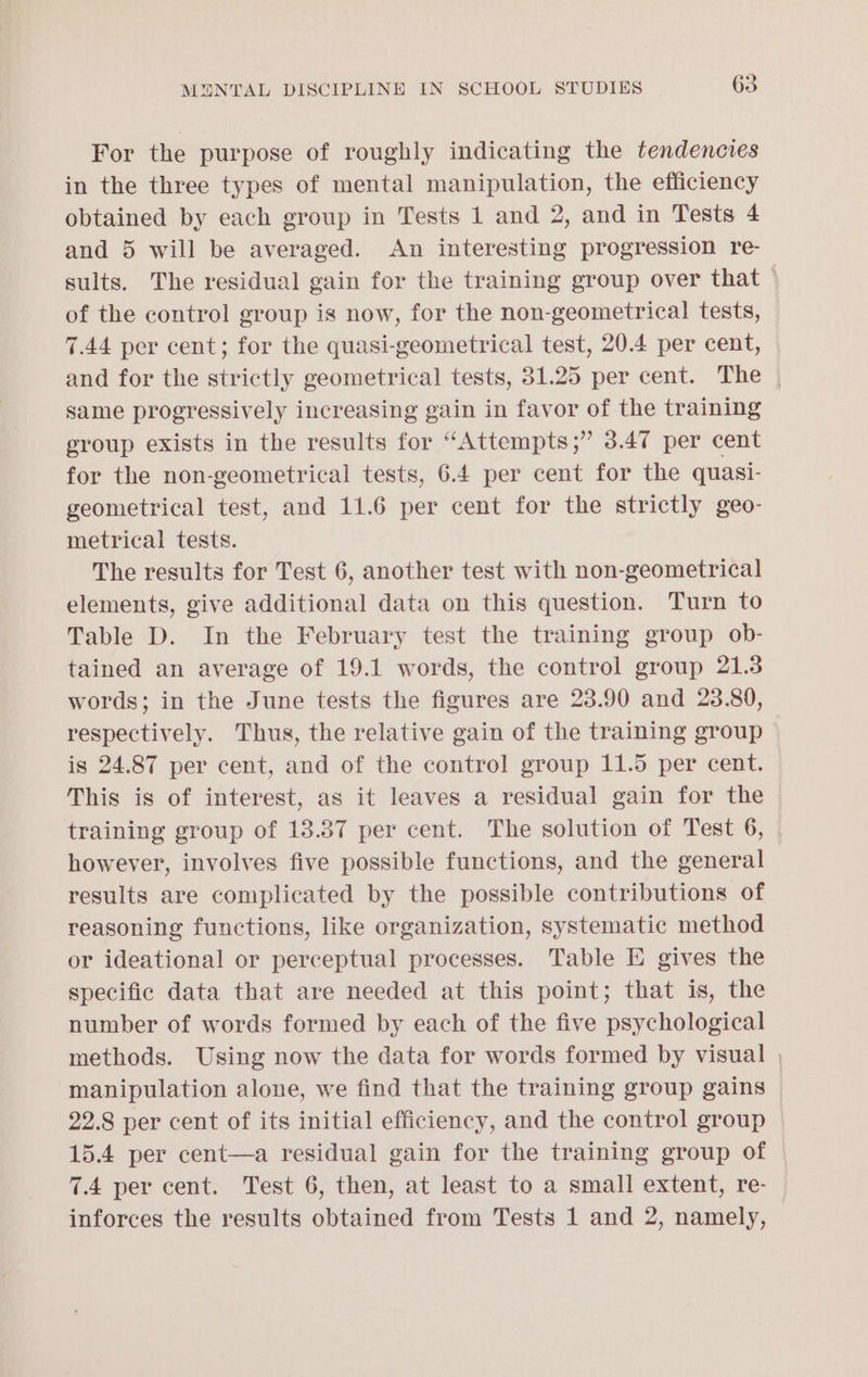 For the purpose of roughly indicating the tendencies in the three types of mental manipulation, the efficiency obtained by each group in Tests 1 and 2, and in Tests 4 and 5 will be averaged. An interesting progression re- sults. The residual gain for the training group over that | of the control group is now, for the non-geometrical tests, 7.44 per cent; for the quasi-geometrical test, 20.4 per cent, and for the strictly geometrical tests, 31.25 per cent. The , same progressively increasing gain in favor of the training group exists in the results for “Attempts;” 3.47 per cent for the non-geometrical tests, 6.4 per cent for the quasi- geometrical test, and 11.6 per cent for the strictly geo- metrical tests. The results for Test 6, another test with non-geometrical elements, give additional data on this question. Turn to Table D. In the February test the training group ob- tained an average of 19.1 words, the control group 21.3 words; in the June tests the figures are 23.90 and 23.80, respectively. Thus, the relative gain of the training group is 24.87 per cent, and of the control group 11.5 per cent. This is of interest, as it leaves a residual gain for the training group of 13.387 per cent. The solution of Test 6, | however, involves five possible functions, and the general results are complicated by the possible contributions of reasoning functions, like organization, systematic method or ideational or perceptual processes. Table E gives the specific data that are needed at this point; that is, the number of words formed by each of the five psychological methods. Using now the data for words formed by visual , manipulation alone, we find that the training group gains © 22.8 per cent of its initial efficiency, and the control group 15.4 per cent—a residual gain for the training group of | 7.4 per cent. Test 6, then, at least to a small extent, re- inforces the results obtained from Tests 1 and 2, namely,