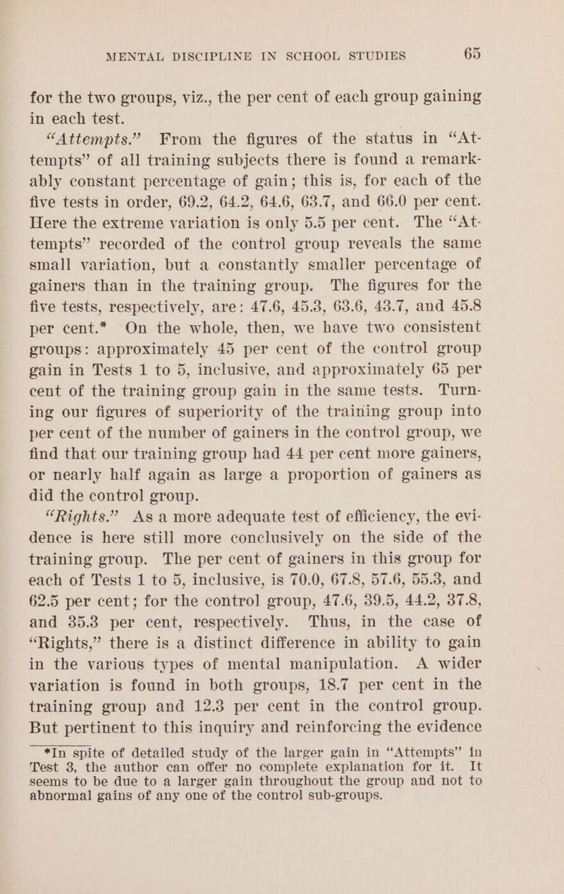 for the two groups, viz., the per cent of each group gaining in each test. “Attempts.” From the figures of the status in “At- tempts” of all training subjects there is found a remark- ably constant percentage of gain; this is, for each of the five tests in order, 69.2, 64.2, 64.6, 63.7, and 66.0 per cent. Here the extreme variation is only 5.5 per cent. The “At- tempts” recorded of the control group reveals the same small variation, but a constantly smaller percentage of gainers than in the training group. The figures for the five tests, respectively, are: 47.6, 45.3, 63.6, 43.7, and 45.8 per cent.* On the whole, then, we have two consistent groups: approximately 45 per cent of the control group gain in Tests 1 to 5, inclusive, and approximately 65 per cent of the training group gain in the same tests. Turn- ing our figures of superiority of the training group into per cent of the number of gainers in the control group, we find that our training group had 44 per cent more gainers, or nearly half again as large a proportion of gainers as did the control group. “Rights.” As a more adequate test of efficiency, the evi- dence is here still more conclusively on the side of the training group. The per cent of gainers in this group for each of Tests 1 to 5, inclusive, is 70.0, 67.8, 57.6, 55.3, and 62.5 per cent; for the control group, 47.6, 39.5, 44.2, 37.8, and 35.8 per cent, respectively. Thus, in the case of “Rights,” there is a distinct difference in ability to gain in the various types of mental manipulation. A wider variation is found in both groups, 18.7 per cent in the training group and 12.3 per cent in the control group. But pertinent to this inquiry and reinforcing the evidence *In spite of detailed study of the larger gain in “Attempts” in Test 3, the author can offer no complete explanation for it. It seems to be due to a larger gain throughout the group and not to abnormal gains of any one of the control sub-groups.