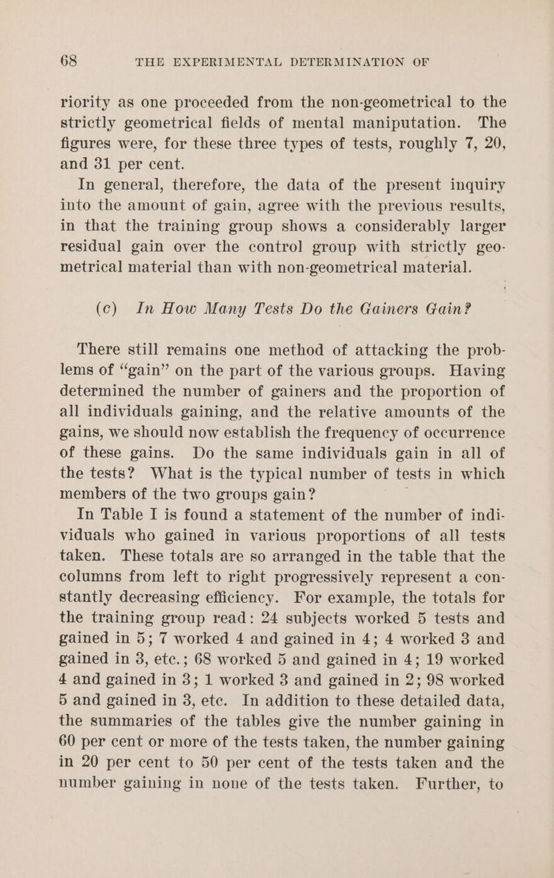 riority as one proceeded from the non-geometrical to the strictly geometrical fields of mental maniputation. The figures were, for these three types of tests, roughly 7, 20, and 31 per cent. In general, therefore, the data of the present inquiry into the amount of gain, agree with the previous results, in that the training group shows a considerably larger residual gain over the control group with strictly geo- metrical material than with non-geometrical material. (c) In How Many Tests Do the Gainers Gain? There still remains one method of attacking the prob- lems of “gain” on the part of the various groups. Having determined the number of gainers and the proportion of all individuals gaining, and the relative amounts of the gains, we should now establish the frequency of occurrence of these gains. Do the same individuals gain in all of the tests? What is the typical number of tests in which members of the two groups gain? In Table I is found a statement of the number of indi- viduals who gained in various proportions of all tests taken. These totals are so arranged in the table that the columns from left to right progressively represent a con- stantly decreasing efficiency. For example, the totals for the training group read: 24 subjects worked 5 tests and gained in 5; 7 worked 4 and gained in 4; 4 worked 3 and gained in 3, etc.; 68 worked 5 and gained in 4; 19 worked 4 and gained in 3; 1 worked 8 and gained in 2; 98 worked 5 and gained in 8, etc. In addition to these detailed data, the summaries of the tables give the number gaining in 60 per cent or more of the tests taken, the number gaining in 20 per cent to 50 per cent of the tests taken and the number gaining in none of the tests taken. Further, to