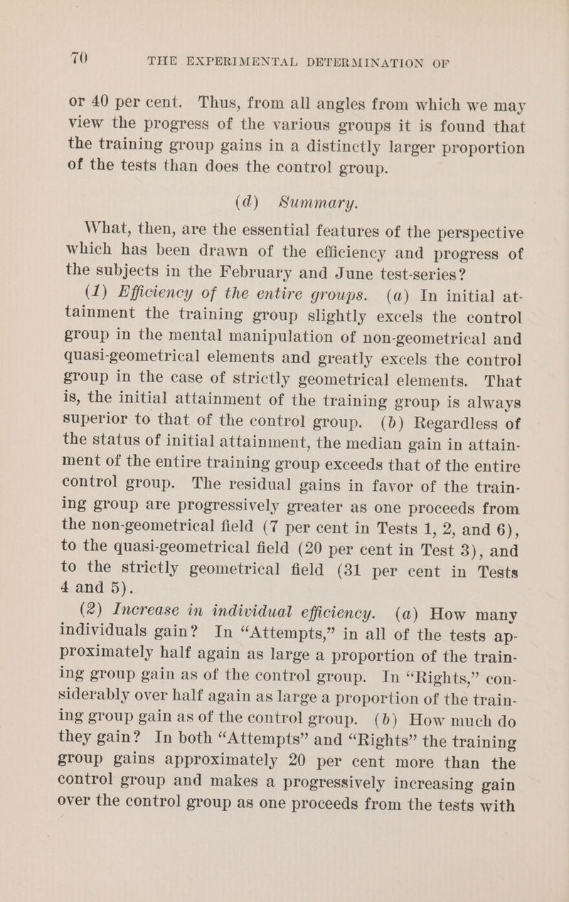 or 40 per cent. Thus, from all angles from which we may view the progress of the various groups it is found that the training group gains in a distinctly larger proportion of the tests than does the control group. (qd) Summary. What, then, are the essential features of the perspective which has been drawn of the efficiency and progress of the subjects in the February and June test-series? (1) Efficiency of the entire groups. (a) In initial at- tainment the training group slightly excels the control group in the mental manipulation of non-geometrical and quasi-geometrical elements and greatly excels the control group in the case of strictly geometrical elements. That is, the initial attainment of the training group is always superior to that of the control group. (0) Regardless of the status of initial attainment, the median gain in attain- ment of the entire training group exceeds that of the entire control group. The residual gains in favor of the train- ing group are progressively greater as one proceeds from the non-geometrical field (7 per cent in Tests 1, 2, and 6), to the quasi-geometrical field (20 per cent in Test 3), and to the strictly geometrical field (31 per cent in Tests 4 and 5). (2) Increase in individual efficiency. (a) How many individuals gain? In “Attempts,” in all of the tests ap- proximately half again as large a proportion of the train- ing group gain as of the control group. In “Rights,” con- siderably over half again as large a proportion of the train- ing group gain as of the control group. (b) How much do they gain? In both “Attempts” and “Rights” the training group gains approximately 20 per cent more than the control group and makes a progressively increasing gain over the control group as one proceeds from the tests with