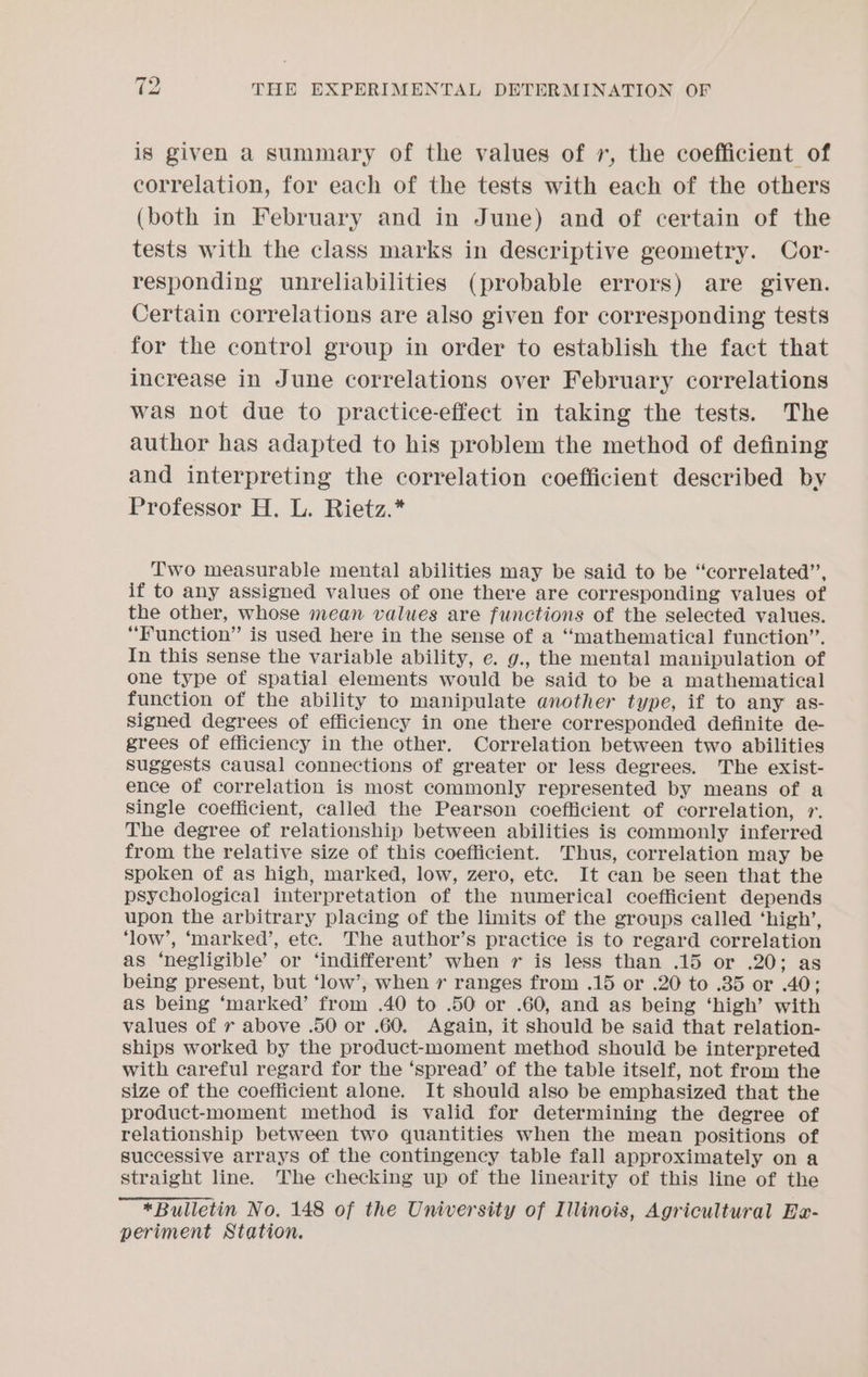 is given a summary of the values of 7, the coefficient of correlation, for each of the tests with each of the others (both in February and in June) and of certain of the tests with the class marks in descriptive geometry. Cor- responding unreliabilities (probable errors) are given. Certain correlations are also given for corresponding tests for the control group in order to establish the fact that increase in June correlations over February correlations was not due to practice-effect in taking the tests. The author has adapted to his problem the method of defining and interpreting the correlation coefficient described by Professor H. L. Rietz.* Two measurable mental abilities may be said to be “correlated”, if to any assigned values of one there are corresponding values of the other, whose mean values are functions of the selected values. “Function” is used here in the sense of a “mathematical function”. In this sense the variable ability, e. g., the mental manipulation of one type of spatial elements would be said to be a mathematical function of the ability to manipulate another type, if to any as- signed degrees of efficiency in one there corresponded definite de- grees of efficiency in the other. Correlation between two abilities Suggests causal connections of greater or less degrees. The exist- ence of correlation is most commonly represented by means of a Single coefficient, called the Pearson coefficient of correlation, 1. The degree of relationship between abilities is commonly inferred from the relative size of this coefficient. Thus, correlation may be spoken of as high, marked, low, zero, etc. It can be seen that the psychological interpretation of the numerical coefficient depends upon the arbitrary placing of the limits of the groups called ‘high’, ‘low’, ‘marked’, ete. The author’s practice is to regard correlation as ‘negligible’ or ‘indifferent’ when r is less than .15 or .20; as being present, but ‘low’, when r ranges from .15 or .20 to .35 or .40; as being ‘marked’ from .40 to .50 or .60, and as being ‘high’ with values of r above .50 or .60. Again, it should be said that relation- ships worked by the product-moment method should be interpreted with careful regard for the ‘spread’ of the table itself, not from the size of the coefficient alone. It should also be emphasized that the product-moment method is valid for determining the degree of relationship between two quantities when the mean positions of successive arrays of the contingency table fall approximately on a straight line. The checking up of the linearity of this line of the *Bulletin No. 148 of the University of Illinois, Agricultural Be- periment Station.
