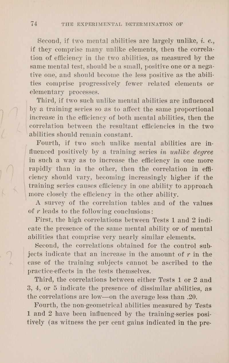 Second, if two mental abilities are largely unlike, 1. e., if they comprise many unlike elements, then the correla- tion of efficiency in the two abilities, as measured by the same mental test, should be a small, positive one or a nega- tive one, and should become the less positive as the abili- ties comprise progressively fewer related elements or elementary processes. Third, if two such unlike mental abilities are influenced by a training series so as to affect the same proportional increase in the efficiency of both mental abilities, then the correlation between the resultant efficiencies in the two abilities should remain constant. Fourth, if two such unlike mental abilities are in- fluenced positively by a training series in unlike degree in such a way as to increase the efficiency in one more rapidly than in the other, then the correlation in effi- _ ciency should vary, becoming increasingly higher if the | training series causes efficiency in one ability to approach more closely the efficiency in the other ability. A survey of the correlation tables and of the values of 7 leads to the following conclusions: First, the high correlations between Tests 1 and 2 indi- cate the presence of the same mental ability or of mental abilities that comprise very nearly similar elements. Second, the correlations obtained for the control sub- jects indicate that an increase in the amount of r in the case of the training subjects cannot be ascribed to the practice-effects in the tests themselves. Third, the correlations between either Tests 1 or 2 and 3, 4, or 5 indicate the presence of dissimilar abilities, as the correlations are low—on the average less than .20. Fourth, the non-geometrical abilities measured by Tests 1 and 2 have been influenced by the training-series posi- tively (as witness the per cent gains indicated in the pre-