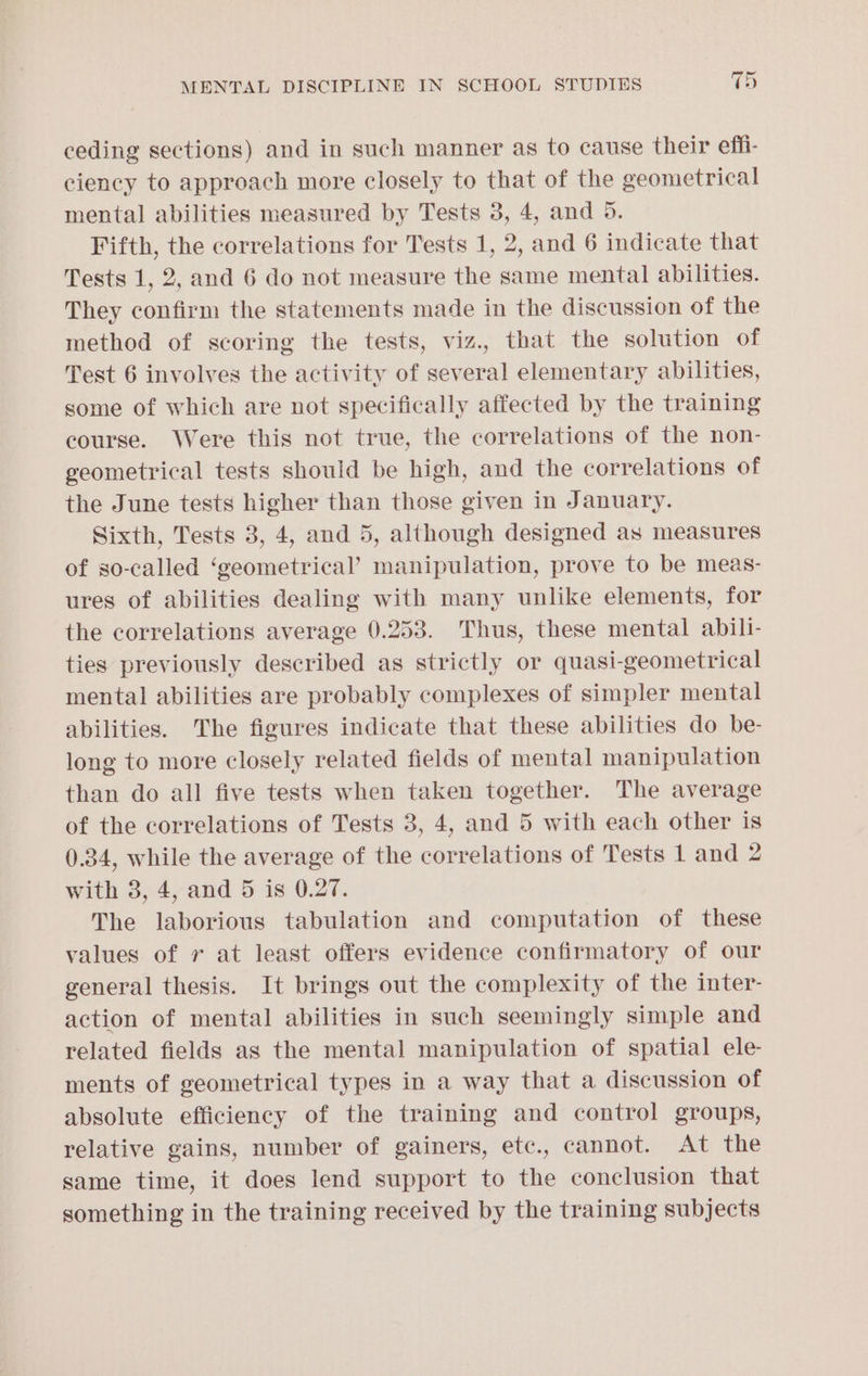 ceding sections) and in such manner as to cause their effi- ciency to approach more closely to that of the geometrical mental abilities measured by Tests 3, 4, and 5. Fifth, the correlations for Tests 1, 2, and 6 indicate that Tests 1, 2, and 6 do not measure the same mental abilities. They confirm the statements made in the discussion of the method of scoring the tests, viz., that the solution of Test 6 involves the activity of several elementary abilities, some of which are not specifically affected by the training course. Were this not true, the correlations of the non- geometrical tests should be high, and the correlations of the June tests higher than those given in January. Sixth, Tests 3, 4, and 5, although designed as measures of so-called ‘geometrical’ manipulation, prove to be meas- ures of abilities dealing with many unlike elements, for the correlations average 0.253. Thus, these mental abili- ties previously described as strictly or quasi-geometrical mental abilities are probably complexes of simpler mental abilities. The figures indicate that these abilities do be- long to more closely related fields of mental manipulation than do all five tests when taken together. The average of the correlations of Tests 3, 4, and 5 with each other is 0.34, while the average of the correlations of Tests 1 and 2 with 3, 4, and 5 is 0.27. The laborious tabulation and computation of these values of 7 at least offers evidence confirmatory of our general thesis. It brings out the complexity of the inter- action of mental abilities in such seemingly simple and related fields as the mental manipulation of spatial ele- ments of geometrical types in a way that a discussion of absolute efficiency of the training and control groups, relative gains, number of gainers, etc., cannot. At the same time, it does lend support to the conclusion that something in the training received by the training subjects