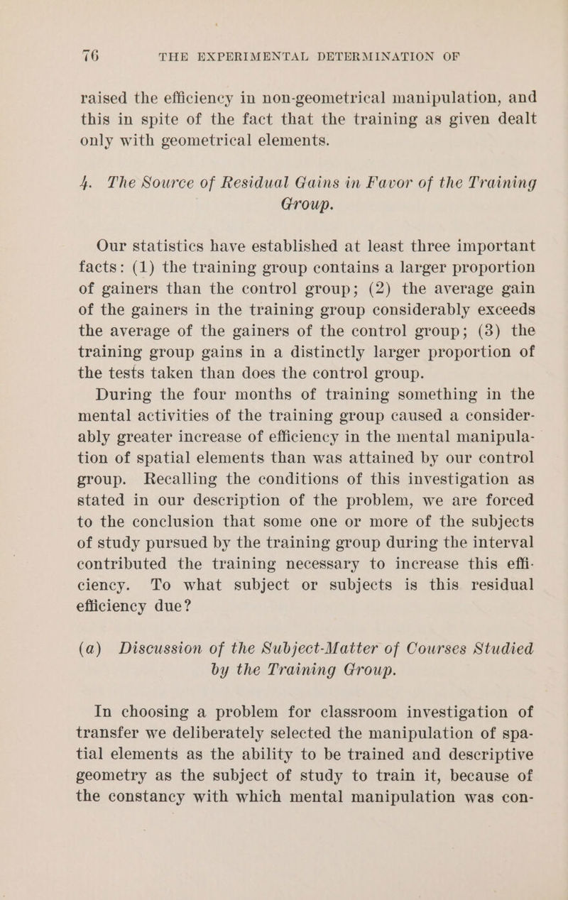 raised the efficiency in non-geometrical manipulation, and this in spite of the fact that the training as given dealt only with geometrical elements. 4. The Source of Residual Gains in Favor of the Training Group. Our statistics have established at least three important facts: (1) the training group contains a larger proportion of gainers than the control group; (2) the average gain of the gainers in the training group considerably exceeds the average of the gainers of the control group; (38) the training group gains in a distinctly larger proportion of the tests taken than does the control group. During the four months of training something in the mental activities of the training group caused a consider- ably greater increase of efficiency in the mental manipula- tion of spatial elements than was attained by our control group. Recalling the conditions of this investigation as stated in our description of the problem, we are forced to the conclusion that some one or more of the subjects of study pursued by the training group during the interval contributed the training necessary to increase this effi- ciency. To what subject or subjects is this residual efficiency due? (a) Discussion of the Subject-Matter of Courses Studied by the Training Group. In choosing a problem for classroom investigation of transfer we deliberately selected the manipulation of spa- tial elements as the ability to be trained and descriptive geometry as the subject of study to train it, because of the constancy with which mental manipulation was con-