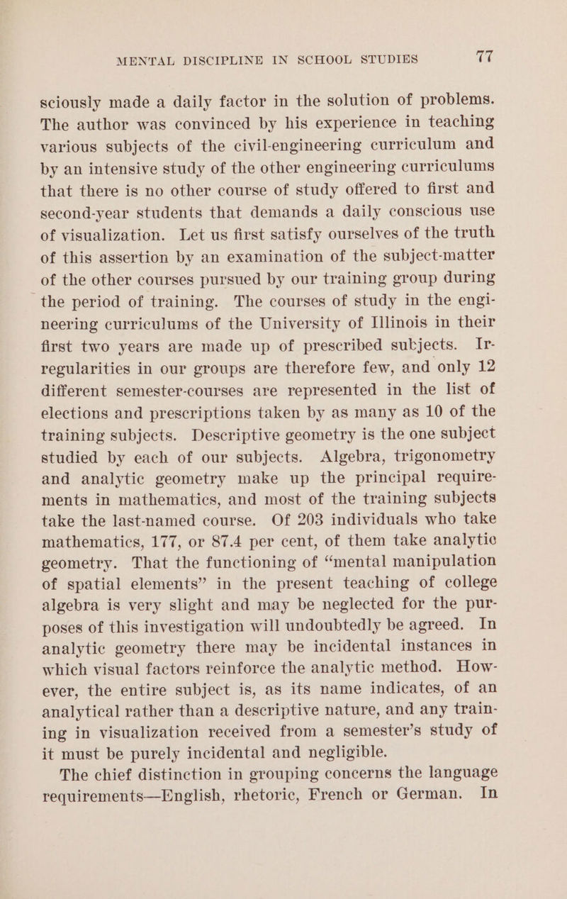sciously made a daily factor in the solution of problems. The author was convinced by his experience in teaching various subjects of the civil-engineering curriculum and by an intensive study of the other engineering curriculums that there is no other course of study offered to first and second-year students that demands a daily conscious use of visualization. Let us first satisfy ourselves of the truth of this assertion by an examination of the subject-matter of the other courses pursued by our training group during the period of training. The courses of study in the engi- neering curriculums of the University of Illinois in their first two years are made up of prescribed subjects. Ir- regularities in our groups are therefore few, and only 12 different semester-courses are represented in the list of elections and prescriptions taken by as many as 10 of the training subjects. Descriptive geometry is the one subject studied by each of our subjects. Algebra, trigonometry and analytic geometry make up the principal require- ments in mathematics, and most of the training subjects take the last-named course. Of 203 individuals who take mathematics, 177, or 87.4 per cent, of them take analytic geometry. That the functioning of “mental manipulation of spatial elements” in the present teaching of college algebra is very slight and may be neglected for the pur- poses of this investigation will undoubtedly be agreed. In analytic geometry there may be incidental instances in which visual factors reinforce the analytic method. How- ever, the entire subject is, as its name indicates, of an analytical rather than a descriptive nature, and any train- ing in visualization received from a semester’s study of it must be purely incidental and negligible. The chief distinction in grouping concerns the language requirements—English, rhetoric, French or German. In