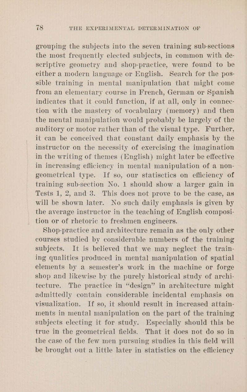 grouping the subjects into the seven training sub-sections the most frequently elected subjects, in common with de- scriptive geometry and shop-practice, were found to be either a modern language or English. Search for the pos- sible training in mental manipulation that might come from an elementary course in French, German or Spanish indicates that it could function, if at all, only in connec- tion with the mastery of vocabulary (memory) and then the mental manipulation would probably be largely of the auditory or motor rather than of the visual type. Further, it can be conceived that constant daily emphasis by the instructor on the necessity of exercising the imagination in the writing of themes (English) might later be effective in increasing efficiency in mental manipulation of a non- geometrical type. If so, our statisctics on efficiency of training sub-section No. 1 should show a larger gain in Tests 1, 2, and 3. This does not prove to be the case, as will be shown later. No such daily emphasis is given by the average instructor in the teaching of English composi- tion or of rhetoric to freshmen engineers. Shop-practice and architecture remain as the only other courses studied by considerable numbers of the training subjects. It is believed that we may neglect the train- ing qualities produced in mental manipulation of spatial elements by a semester’s work in the machine or forge shop and likewise by the purely historical study of archi- tecture. The practice in “design” in architecture might admittedly contain considerable incidental emphasis on visualization. If so, it should result in increased attain- ments in mental manipulation on the part of the training subjects electing it for study. Especially should this be true in the geometrical fields. That it does not do so in the case of the few men pursuing studies in this field will be brought out a little later in statistics on the efficiency