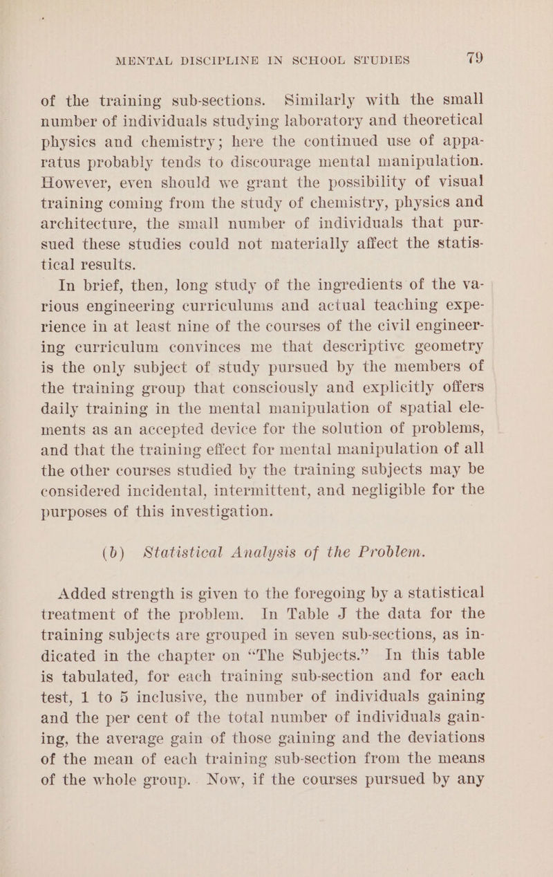 of the training sub-sections. Similarly with the small number of individuals studying laboratory and theoretical physics and chemistry; here the continued use of appa- ratus probably tends to discourage mental manipulation. However, even should we grant the possibility of visual training coming from the study of chemistry, physics and architecture, the small number of individuals that pur- sued these studies could not materially affect the statis- tical results. In brief, then, long study of the ingredients of the va- rious engineering curriculums and actual teaching expe- rience in at least nine of the courses of the civil engineer- ing curriculum convinces me that descriptive geometry is the only subject of study pursued by the members of the training group that consciously and explicitly offers daily training in the mental manipulation of spatial ele- ments as an accepted device for the solution of problems, and that the training effect for mental manipulation of all the other courses studied by the training subjects may be considered incidental, intermittent, and negligible for the purposes of this investigation. (b) Statistical Analysis of the Problem. Added strength is given to the foregoing by a statistical treatment of the problem. In Table J the data for the training subjects are grouped in seven sub-sections, as in- dicated in the chapter on “The Subjects.” In this table is tabulated, for each training sub-section and for each test, 1 to 5 inclusive, the number of individuals gaining and the per cent of the total number of individuals gain- ing, the average gain of those gaining and the deviations of the mean of each training sub-section from the means of the whole group. Now, if the courses pursued by any