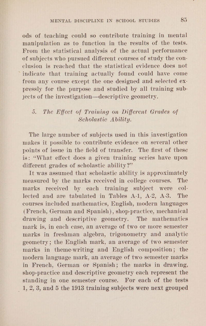 ods of teaching could so contribute training in mental manipulation as to function in the results of the tests. From the statistical analysis of the actual performance of subjects who pursued different courses of study the con- clusion is reached that the statistical evidence does not ‘indicate that training actually found could have come from any course except the one designed and selected ex- pressly for the purpose and studied by all training sub- jects of the investigation—descriptive geometry. 5. The Effect of Training on Different Grades of Scholastic Ability. The large number of subjects used in this investigation makes it possible to contribute evidence on several other points of issue in the field of transfer. The first of these is: “What effect does a given training series have upon different grades of scholastic ability?” It was assumed that scholastic ability is approximately measured by the marks received in college courses. The marks received by each training subject were col- lected and are tabulated in Tables A-1, A-2, A-3. The courses included mathematics, English, modern languages (French, German and Spanish), shop-practice, mechanical drawing and descriptive geometry. The mathematics mark is, in each case, an average of two or more semester marks in freshman algebra, trigonometry and analytic geometry; the English mark, an average of two semester marks in theme-writing and English composition; the modern language mark, an average of two semester marks in French, German or Spanish; the marks in drawing, shop-practice and descriptive geometry each represent the standing in one semester course. For each of the tests