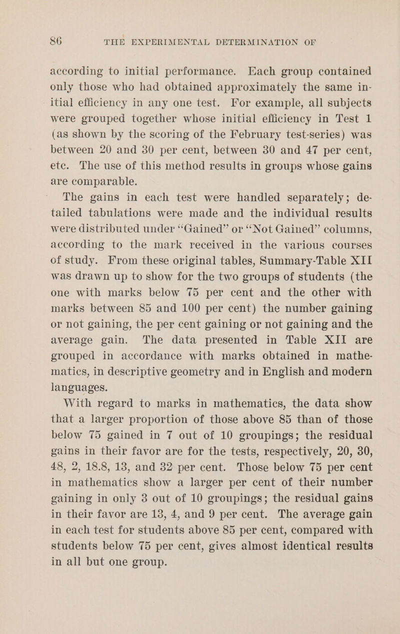 according to initial performance. Each group contained only those who had obtained approximately the same in- itial efficiency in any one test. For example, all subjects were grouped together whose initial efficiency in Test 1 (as shown by the scoring of the February test-series) was between 20 and 30 per cent, between 30 and 47 per cent, etc. The use of this method results in groups whose gains are comparable. The gains in each test were handled separately; de- tailed tabulations were made and the individual results were distributed under “Gained” or “Not Gained” columns, according to the mark received in the various courses of study. From these original tables, Summary-Table XII was drawn up to show for the two groups of students (the one with marks below 75 per cent and the other with marks between 85 and 100 per cent) the number gaining or not gaining, the per cent gaining or not gaining and the average gain. The data presented in Table XII are grouped in accordance with marks obtained in mathe- matics, in descriptive geometry and in English and modern languages. With regard to marks in mathematics, the data show that a larger proportion of those above 85 than of those below 75 gained in 7 out of 10 groupings; the residual gains in their favor are for the tests, respectively, 20, 30, 48, 2, 18.8, 18, and 32 per cent. Those below 75 per cent in mathematics show a larger per cent of their number gaining in only 3 out of 10 groupings; the residual gains in their favor are 18, 4, and 9 per cent. The average gain in each test for students above 85 per cent, compared with students below 75 per cent, gives almost identical results in all but one group.
