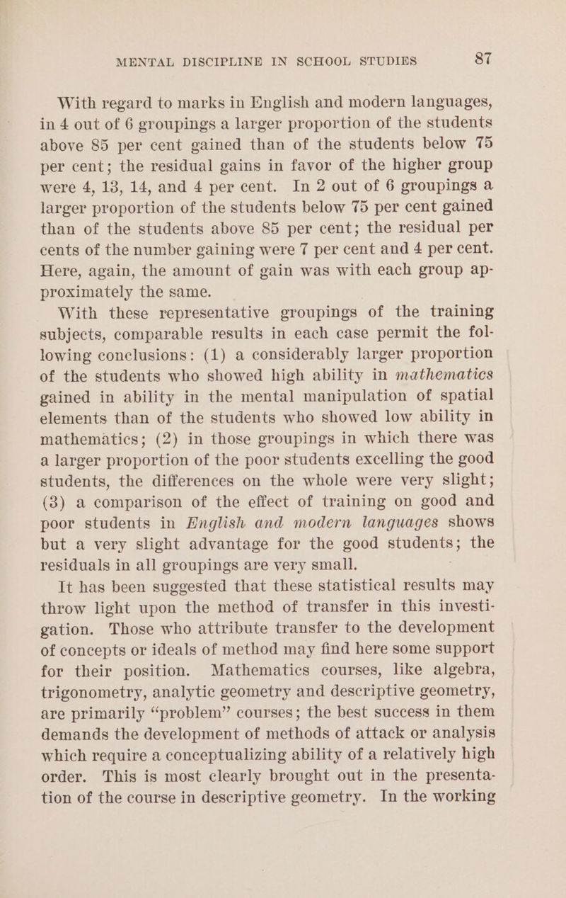 With regard to marks in English and modern languages, in 4 out of 6 groupings a larger proportion of the students above 85 per cent gained than of the students below 75 per cent; the residual gains in favor of the higher group were 4, 13, 14, and 4 per cent. In 2 out of 6 groupings a larger proportion of the students below 75 per cent gained than of the students above 85 per cent; the residual per cents of the number gaining were 7 per cent and 4 per cent. Here, again, the amount of gain was with each group ap- proximately the same. With these representative groupings of the training subjects, comparable results in each case permit the fol- lowing conclusions: (1) a considerably larger proportion of the students who showed high ability in mathematics gained in ability in the mental manipulation of spatial elements than of the students who showed low ability in mathematics; (2) in those groupings in which there was a larger proportion of the poor students excelling the good students, the differences on the whole were very slight; (3) a comparison of the effect of training on good and poor students in English and modern languages shows but a very slight advantage for the good students; the residuals in all groupings are very small. It has been suggested that these statistical results may throw light upon the method of transfer in this investi- gation. Those who attribute transfer to the development of concepts or ideals of method may find here some support for their position. Mathematics courses, like algebra, trigonometry, analytic geometry and descriptive geometry, are primarily “problem” courses; the best success in them demands the development of methods of attack or analysis which require a conceptualizing ability of a relatively high order. This is most clearly brought out in the presenta- tion of the course in descriptive geometry. In the working