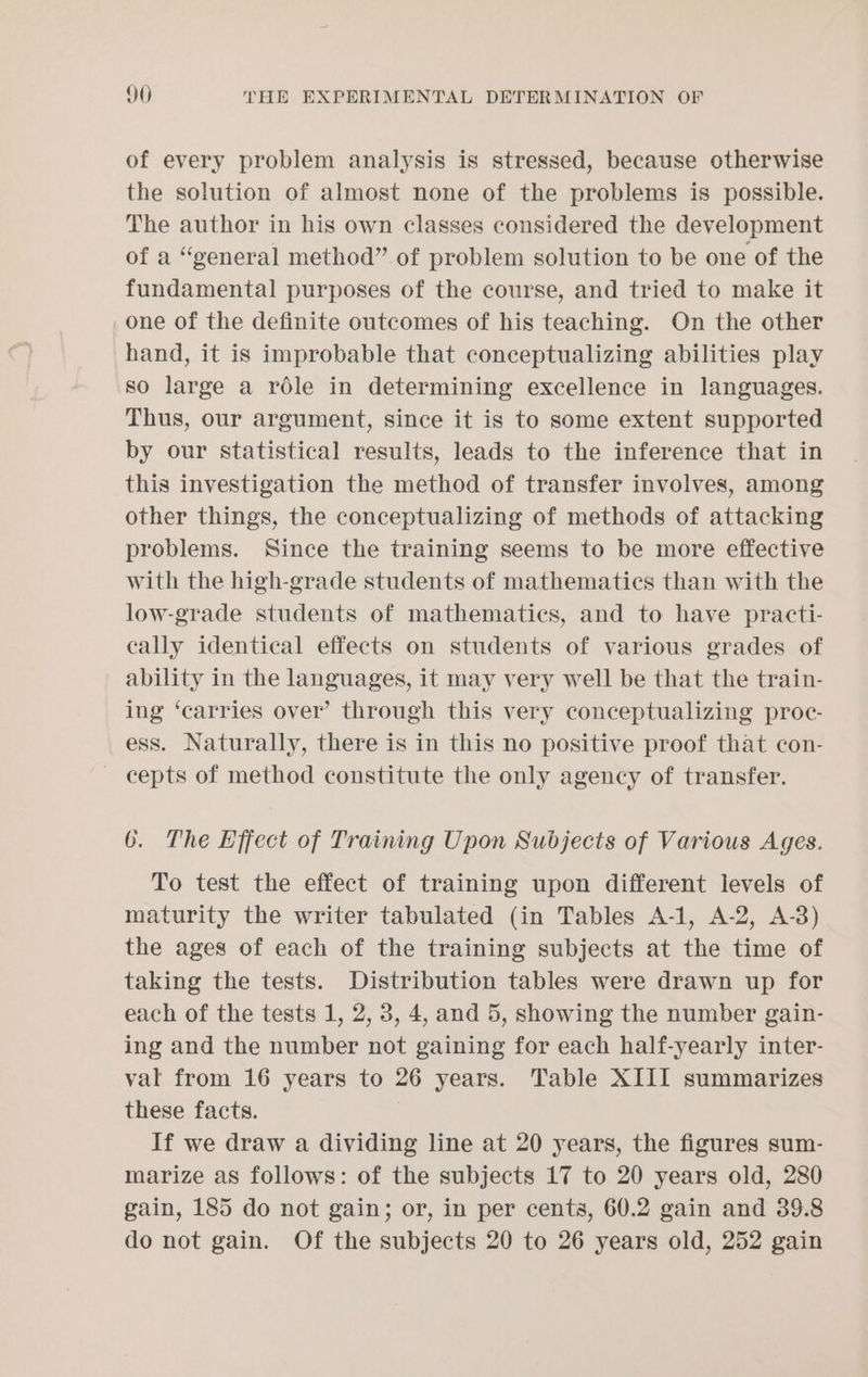 of every problem analysis is stressed, because otherwise the solution of almost none of the problems is possible. The author in his own classes considered the development of a “general method” of problem solution to be one of the fundamental purposes of the course, and tried to make it one of the definite outcomes of his teaching. On the other hand, it is improbable that conceptualizing abilities play so large a role in determining excellence in languages. Thus, our argument, since it is to some extent supported by our statistical results, leads to the inference that in this investigation the method of transfer involves, among other things, the conceptualizing of methods of attacking problems. Since the training seems to be more effective with the high-grade students of mathematics than with the low-grade students of mathematics, and to have practi- cally identical effects on students of various grades of ability in the languages, it may very well be that the train- ing ‘carries over’ through this very conceptualizing proc- ess. Naturally, there is in this no positive proof that con- — cepts of method constitute the only agency of transfer. 6. The Effect of Training Upon Subjects of Various Ages. To test the effect of training upon different levels of maturity the writer tabulated (in Tables A-1, A-2, A-3) the ages of each of the training subjects at the time of taking the tests. Distribution tables were drawn up for each of the tests 1, 2, 3, 4, and 5, showing the number gain- ing and the number not gaining for each half-yearly inter- val from 16 years to 26 years. Table XIII summarizes these facts. If we draw a dividing line at 20 years, the figures sum- marize as follows: of the subjects 17 to 20 years old, 280 gain, 185 do not gain; or, in per cents, 60.2 gain and 389.8 do not gain. Of the subjects 20 to 26 years old, 252 gain
