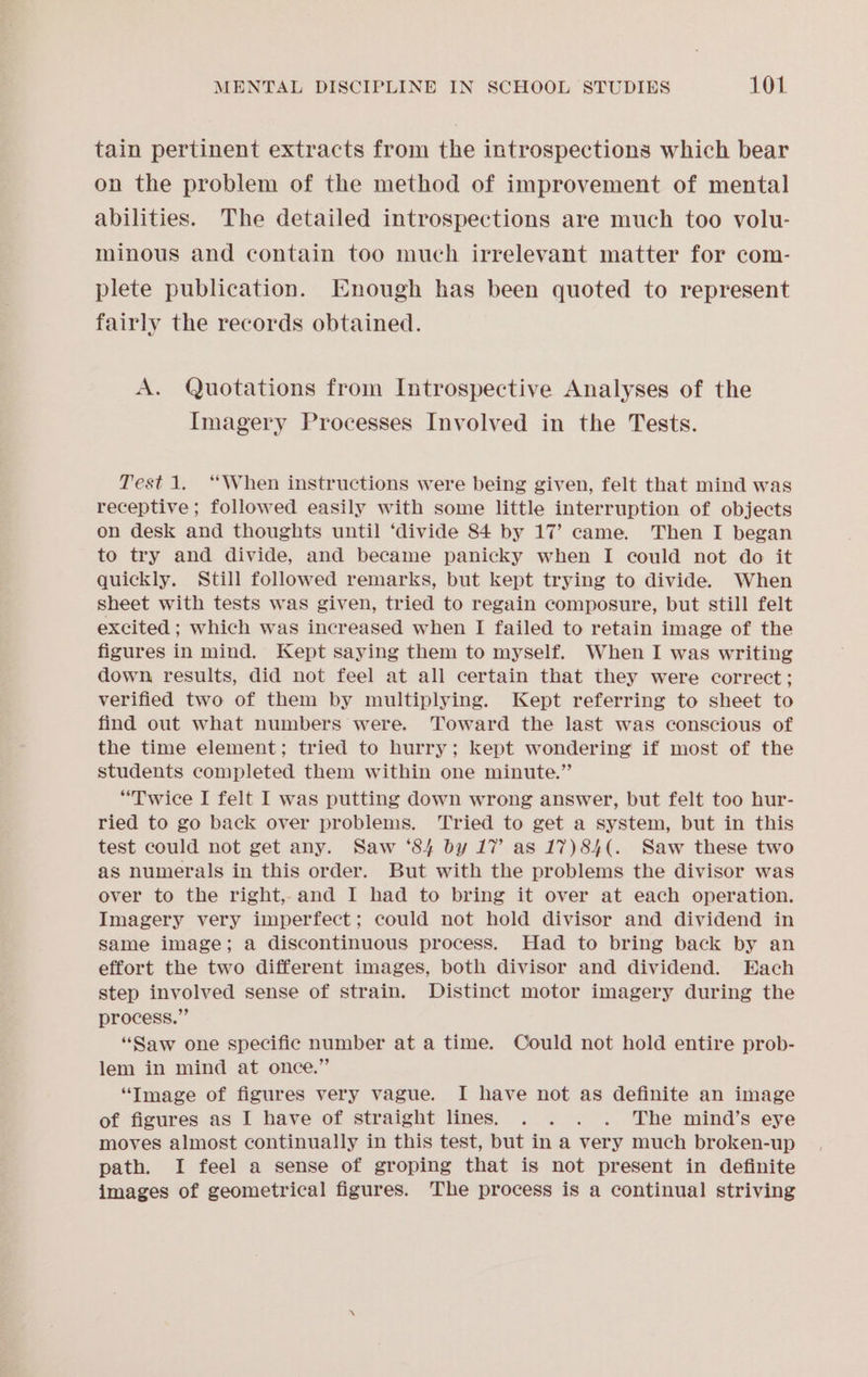 tain pertinent extracts from the introspections which bear on the problem of the method of improvement of mental abilities. The detailed introspections are much too volu- minous and contain too much irrelevant matter for com- plete publication. Enough has been quoted to represent fairly the records obtained. A. Quotations from Introspective Analyses of the Imagery Processes Involved in the Tests. Test 1. “When instructions were being given, felt that mind was receptive ; followed easily with some little interruption of objects on desk and thoughts until ‘divide 84 by 17’ came. Then I began to try and divide, and became panicky when I could not do it quickly. Still followed remarks, but kept trying to divide. When sheet with tests was given, tried to regain composure, but still felt excited ; which was increased when I failed to retain image of the figures in mind. Kept saying them to myself. When I was writing down results, did not feel at all certain that they were correct; verified two of them by multiplying. Kept referring to sheet to find out what numbers were. Toward the last was conscious of the time element; tried to hurry; kept wondering if most of the students completed them within one minute.”’ “Twice I felt I was putting down wrong answer, but felt too hur- ried to go back over problems. Tried to get a system, but in this test could not get any. Saw ‘84 by 17’ as 17)84(. Saw these two as numerals in this order. But with the problems the divisor was over to the right, and I had to bring it over at each operation. Imagery very imperfect; could not hold divisor and dividend in same image; a discontinuous process. Had to bring back by an effort the two different images, both divisor and dividend. Each step involved sense of strain. Distinct motor imagery during the process.” “Saw one specific number at a time. Could not hold entire prob- lem in mind at once.” “Image of figures very vague. I have not as definite an image of figures as I have of straight lines. . . . . The mind’s eye moves almost continually in this test, but in a very much broken-up path. I feel a sense of groping that is not present in definite images of geometrical figures. The process is a continual striving