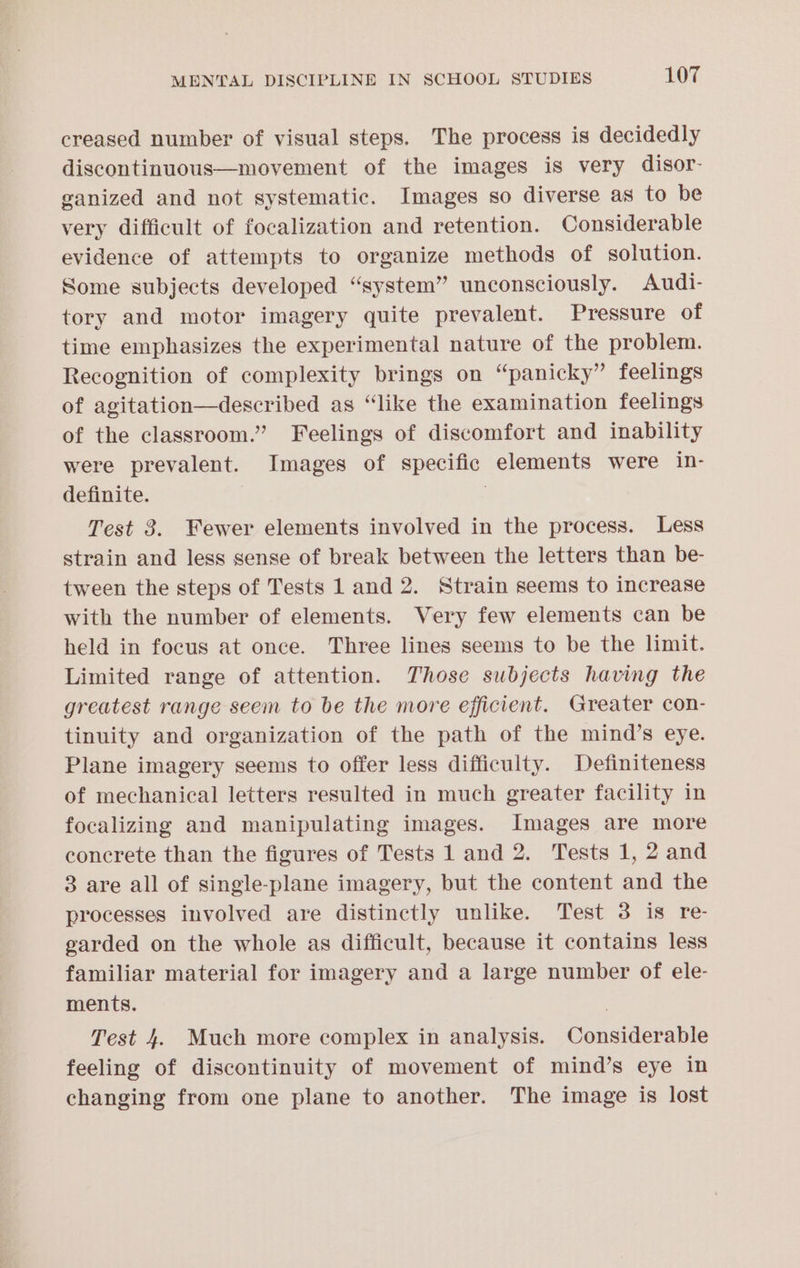 creased number of visual steps. The process is decidedly discontinuous—movement of the images is very disor- ganized and not systematic. Images so diverse as to be very difficult of focalization and retention. Considerable evidence of attempts to organize methods of solution. Some subjects developed “system” unconsciously. Audi- tory and motor imagery quite prevalent. Pressure of time emphasizes the experimental nature of the problem. Recognition of complexity brings on “panicky” feelings of agitation—described as “like the examination feelings of the classroom.” Feelings of discomfort and inability were prevalent. Images of specific elements were in- definite. Test 3. Fewer elements involved in the process. Less strain and less sense of break between the letters than be- tween the steps of Tests 1 and 2. Strain seems to increase with the number of elements. Very few elements can be held in focus at once. Three lines seems to be the limit. Limited range of attention. Those subjects having the greatest range seem to be the more efficient. Greater con- tinuity and organization of the path of the mind’s eye. Plane imagery seems to offer less difficulty. Definiteness of mechanical letters resulted in much greater facility in focalizing and manipulating images. Images are more concrete than the figures of Tests 1 and 2. Tests 1, 2 and 3 are all of single-plane imagery, but the content and the processes involved are distinctly unlike. Test 3 is re- garded on the whole as difficult, because it contains less familiar material for imagery and a large number of ele- ments. , Test 4. Much more complex in analysis. Considerable feeling of discontinuity of movement of mind’s eye in changing from one plane to another. The image is lost