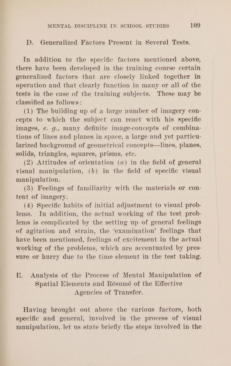 D. Generalized Factors Present in Several Tests. In addition to the specific factors mentioned above, there have been developed in the training course certain generalized factors that are closely linked together in operation and that clearly function in many or all of the tests in the case of the training subjects. These may be classified as follows: (1) The building up of a large number of imagery con- cepts to which the subject can react with his specific images, e. g., many definite image-concepts of combina- tions of lines and planes in space, a large and yet particu- larized background of geometrical concepts—lines, planes, solids, triangles, squares, prisms, etc. (2) Attitudes of orientation (@) in the field of general visual manipulation, (0) in the field of specific visual manipulation. (3) Feelings of familiarity with the materials or con- tent of imagery. (4) Specific habits of initial] adjustment to visual prob- lems. In addition, the actual working of the test prob- lems is complicated by the setting up of general feelings of agitation and strain, the ‘examination’ feelings that have been mentioned, feelings of excitement in the actual working of the problems, which are accentuated by pres- sure or hurry due to the time element in the test taking. E. Analysis of the Process of Mental Manipulation of Spatial Elements and Résumé of the Effective Agencies of Transfer. Having brought out above the various factors, both specific and general, involved in the process of visual manipulation, let us state briefly the steps involved in the