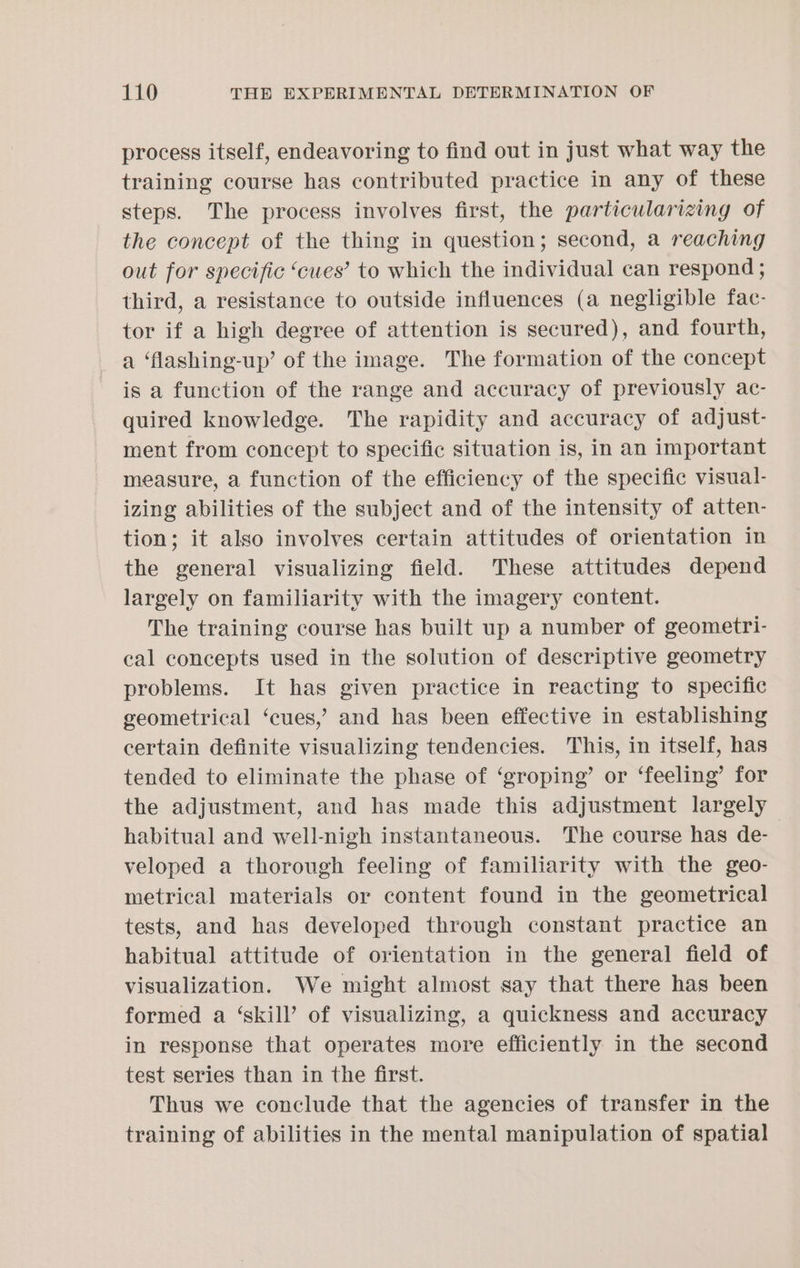 process itself, endeavoring to find out in just what way the training course has contributed practice in any of these steps. The process involves first, the particularizing of the concept of the thing in question; second, a reaching out for specific ‘cues’ to which the individual can respond ; third, a resistance to outside influences (a negligible fac- tor if a high degree of attention is secured), and fourth, a ‘flashing-up’ of the image. The formation of the concept is a function of the range and accuracy of previously ac- quired knowledge. The rapidity and accuracy of adjust- ment from concept to specific situation is, in an important measure, a function of the efficiency of the specific visual- izing abilities of the subject and of the intensity of atten- tion; it also involves certain attitudes of orientation in the general visualizing field. These attitudes depend largely on familiarity with the imagery content. The training course has built up a number of geometri- cal concepts used in the solution of descriptive geometry problems. It has given practice in reacting to specific geometrical ‘cues,’ and has been effective in establishing certain definite visualizing tendencies. This, in itself, has tended to eliminate the phase of ‘groping’ or ‘feeling’ for the adjustment, and has made this adjustment largely habitual and well-nigh instantaneous. The course has de- | veloped a thorough feeling of familiarity with the geo- metrical materials or content found in the geometrical tests, and has developed through constant practice an habitual attitude of orientation in the general field of visualization. We might almost say that there has been formed a ‘skill’ of visualizing, a quickness and accuracy in response that operates more efficiently in the second test series than in the first. Thus we conclude that the agencies of transfer in the training of abilities in the mental manipulation of spatial