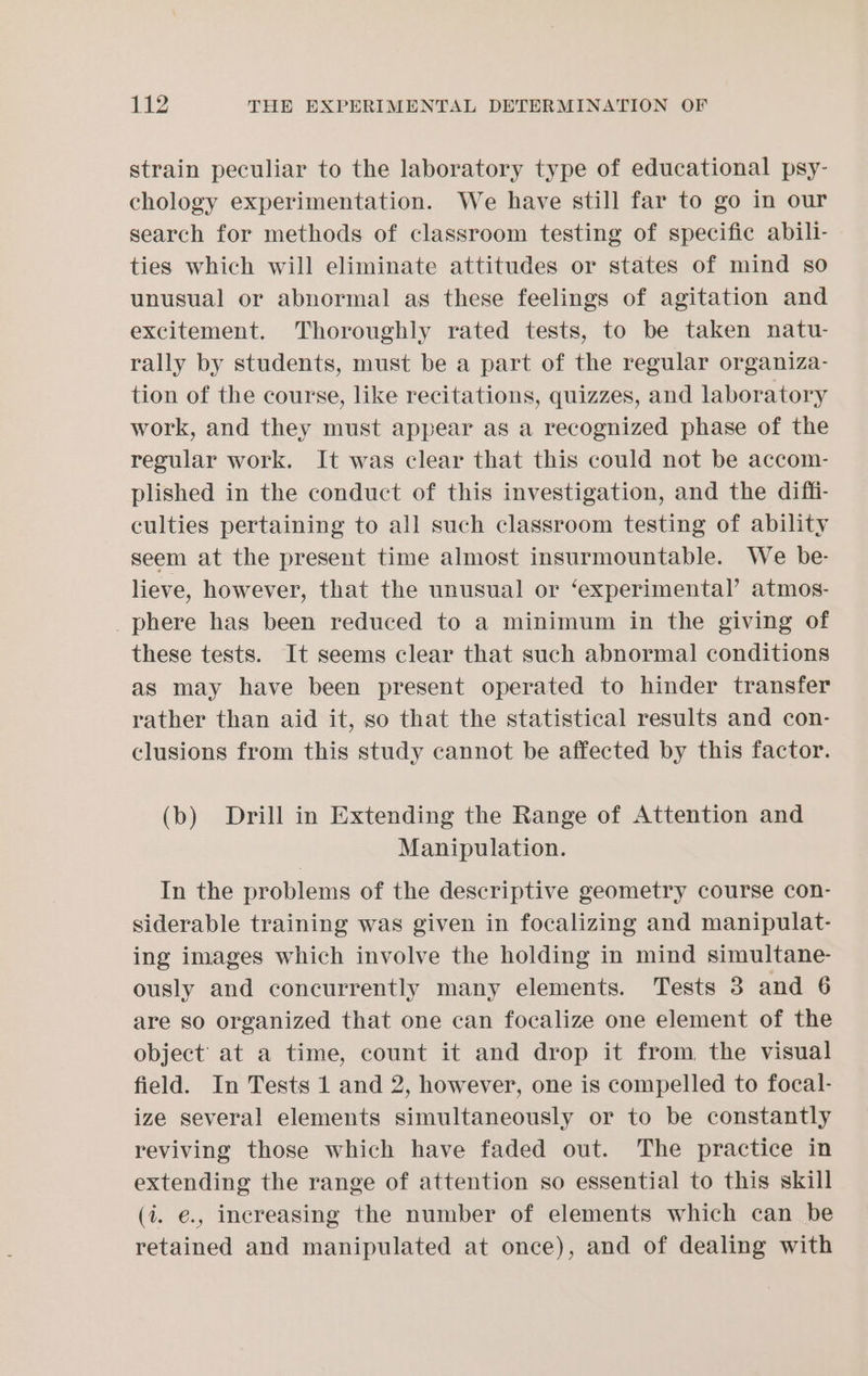 strain peculiar to the laboratory type of educational psy- chology experimentation. We have still far to go in our search for methods of classroom testing of specific abili- ties which will eliminate attitudes or states of mind so unusual or abnormal as these feelings of agitation and excitement. Thoroughly rated tests, to be taken natu- rally by students, must be a part of the regular organiza- tion of the course, like recitations, quizzes, and laboratory work, and they must appear as a recognized phase of the regular work. It was clear that this could not be accom- plished in the conduct of this investigation, and the diffi- culties pertaining to all such classroom testing of ability seem at the present time almost insurmountable. We be- lieve, however, that the unusual or ‘experimental’ atmos- phere has been reduced to a minimum in the giving of these tests. It seems clear that such abnormal conditions as may have been present operated to hinder transfer rather than aid it, so that the statistical results and con- clusions from this study cannot be affected by this factor. (b) Drill in Extending the Range of Attention and Manipulation. In the problems of the descriptive geometry course con- siderable training was given in focalizing and manipulat- ing images which involve the holding in mind simultane- ously and concurrently many elements. Tests 3 and 6 are so organized that one can focalize one element of the object at a time, count it and drop it from, the visual field. In Tests 1 and 2, however, one is compelled to focal- ize several elements simultaneously or to be constantly reviving those which have faded out. The practice in extending the range of attention so essential to this skill (i. e., increasing the number of elements which can be retained and manipulated at once), and of dealing with