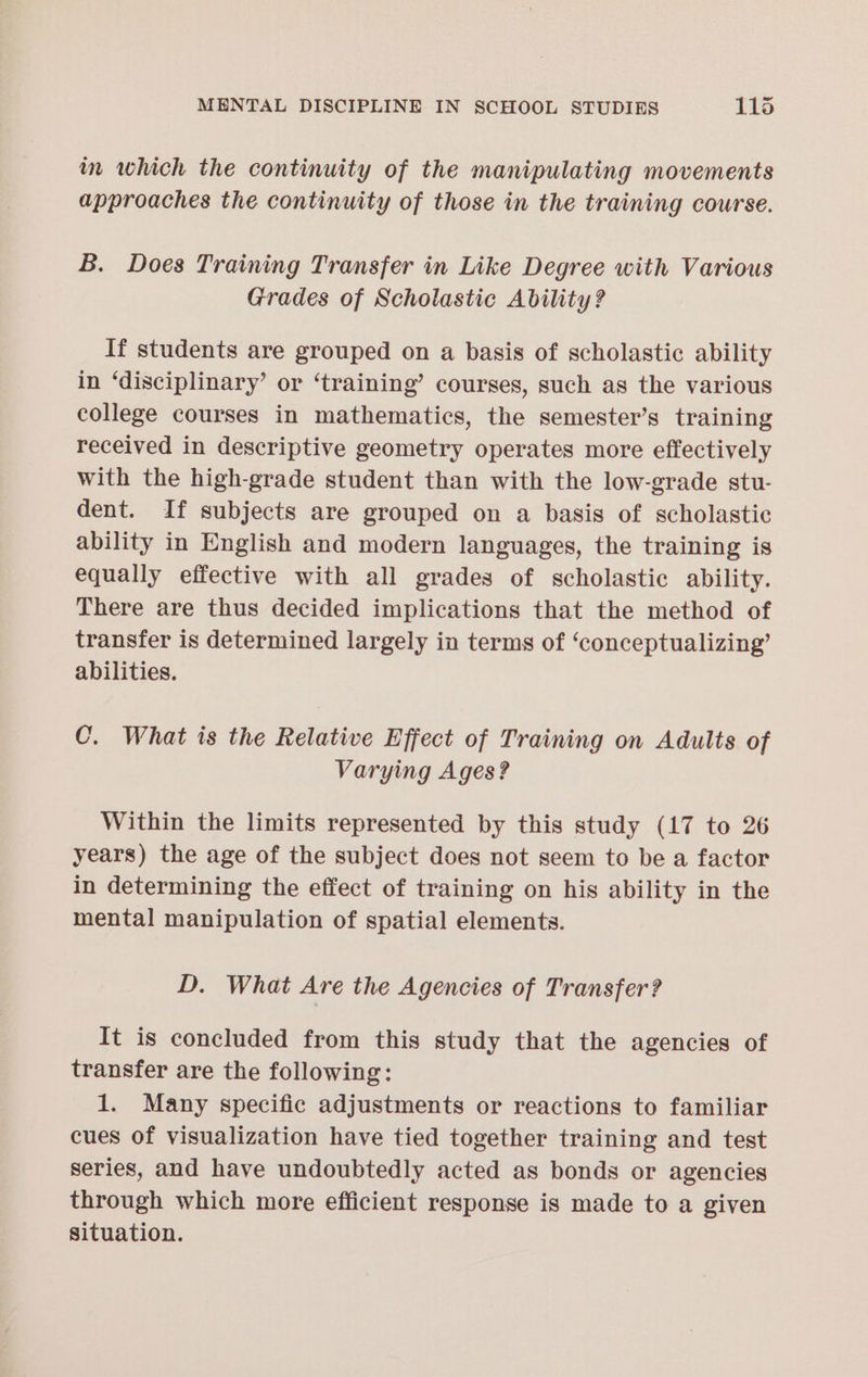 im which the continuity of the manipulating movements approaches the continuity of those in the training course. B. Does Training Transfer in Like Degree with Various Grades of Scholastic Ability? If students are grouped on a basis of scholastic ability in ‘disciplinary’ or ‘training’ courses, such as the various college courses in mathematics, the semester’s training received in descriptive geometry operates more effectively with the high-grade student than with the low-grade stu- dent. If subjects are grouped on a basis of scholastic ability in English and modern languages, the training is equally effective with all grades of scholastic ability. There are thus decided implications that the method of transfer is determined largely in terms of ‘conceptualizing’ abilities. C. What is the Relative Effect of Training on Adults of Varying Ages? Within the limits represented by this study (17 to 26 years) the age of the subject does not seem to be a factor in determining the effect of training on his ability in the mental manipulation of spatial elements. D. What Are the Agencies of Transfer? It is concluded from this study that the agencies of transfer are the following: 1. Many specific adjustments or reactions to familiar cues of visualization have tied together training and test series, and have undoubtedly acted as bonds or agencies through which more efficient response is made to a given situation.