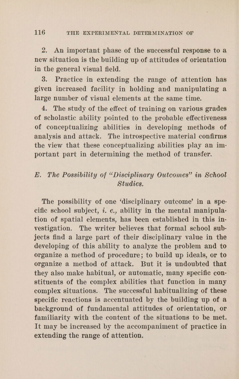 2. An important phase of the successful response to a new situation is the building up of attitudes of orientation in the general visual field. 3. Practice in extending the range of attention has given increased facility in holding and manipulating a large number of visual elements at the same time. 4, The study of the effect of training on various grades of scholastic ability pointed to the probable effectiveness of conceptualizing abilities in developing methods of analysis and attack. The introspective material confirms the view that these conceptualizing abilities play an im- portant part in determining the method of transfer. E. The Possibility of “Disciplinary Outcomes” in School Studies. The possibility of one ‘disciplinary outcome’ in a spe- cific school subject, 7. e., ability in the mental manipula- tion of spatial elements, has been established in this in- vestigation. The writer believes that formal school sub- jects find a large part of their disciplinary value in the developing of this ability to analyze the problem and to organize a method of procedure; to build up ideals, or to organize a method of attack. But it is undoubted that they also make habitual, or automatic, many specific con- stituents of the complex abilities that function in many complex situations. The successful habitualizing of these specific reactions is accentuated by the building up of a background of fundamental attitudes of orientation, or familiarity with the content of the situations to be met. It may be increased by the accompaniment of practice in extending the range of attention.