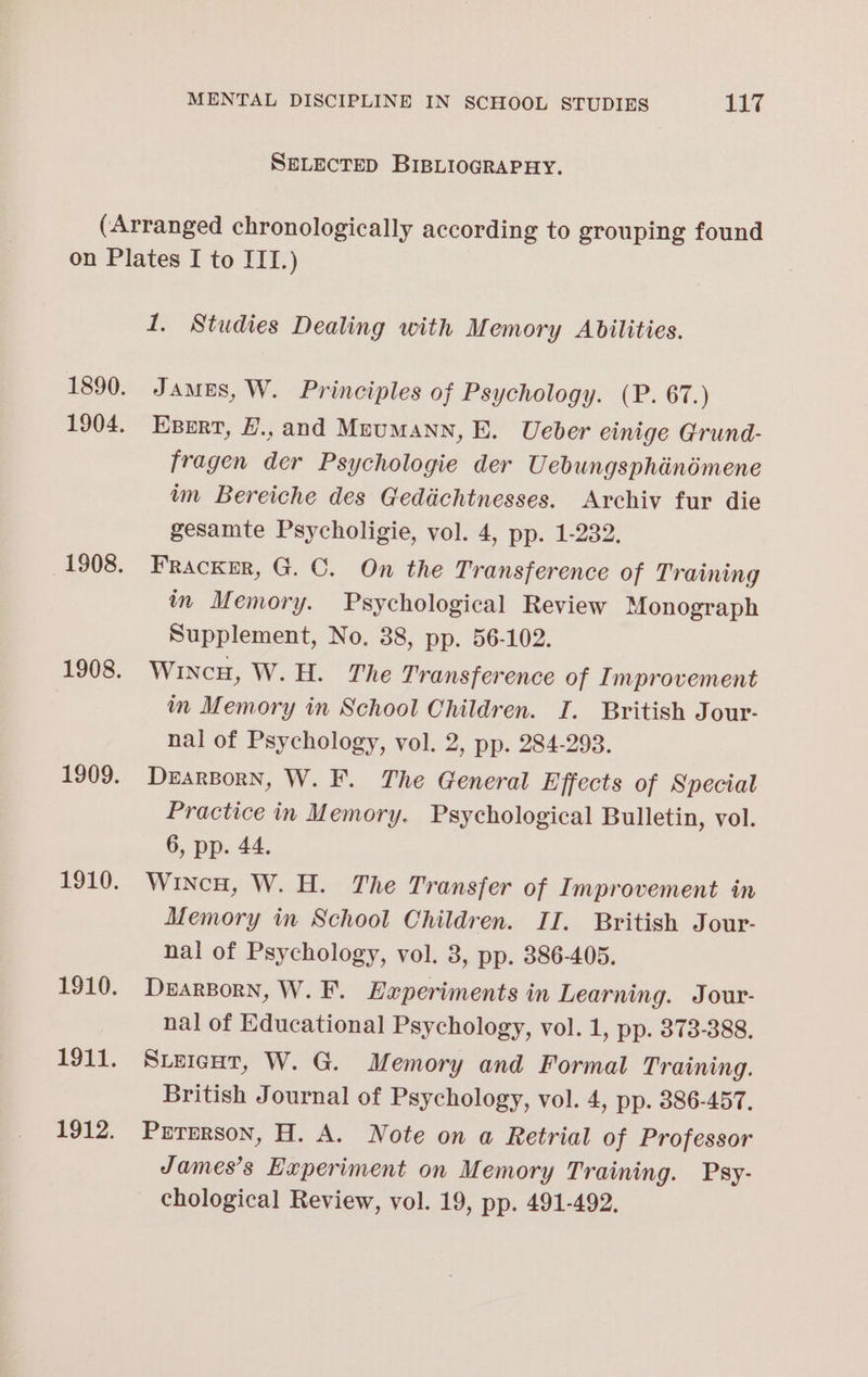 SELECTED BIBLIOGRAPHY. (Arranged chronologically according to grouping found on Plates I to III.) 1. Studies Dealing with Memory Abilities. 1890. James, W. Principles of Psychology. (P. 67.) 1904. Exert, H.,and Meumann, E. Ueber einige Grund- fragen der Psychologie der Uebungsphindmene im Bereiche des Geddchtnesses. Archiv fur die gesamte Psycholigie, vol. 4, pp. 1-232. 1908. Frackrr, G. ©. On the Transference of Training in Memory. Psychological Review Monograph Supplement, No. 38, pp. 56-102. 1908. Wincu, W.H. The Transference of Improvement im Memory in School Children. I. British Jour- nal of Psychology, vol. 2, pp. 284-293. 1909. Drarsorn, W. F. The General Effects of Special Practice in Memory. Psychological Bulletin, vol. 6, pp. 44. 1910. Winco, W. H. The Transfer of Improvement in Memory in School Children. II. British Jour- nal of Psychology, vol. 3, pp. 386-405. 1910. DearBorn, W. F. Experiments in Learning. Jour- nal of Educational Psychology, vol. 1, pp. 373-388. 1911. Sieicur, W. G. Memory and Formal Training. British Journal of Psychology, vol. 4, pp. 386-457. 1912. Prrerson, H. A. Note on a Retrial of Professor James’s Experiment on Memory Training. Psy- chological Review, vol. 19, pp. 491-492.