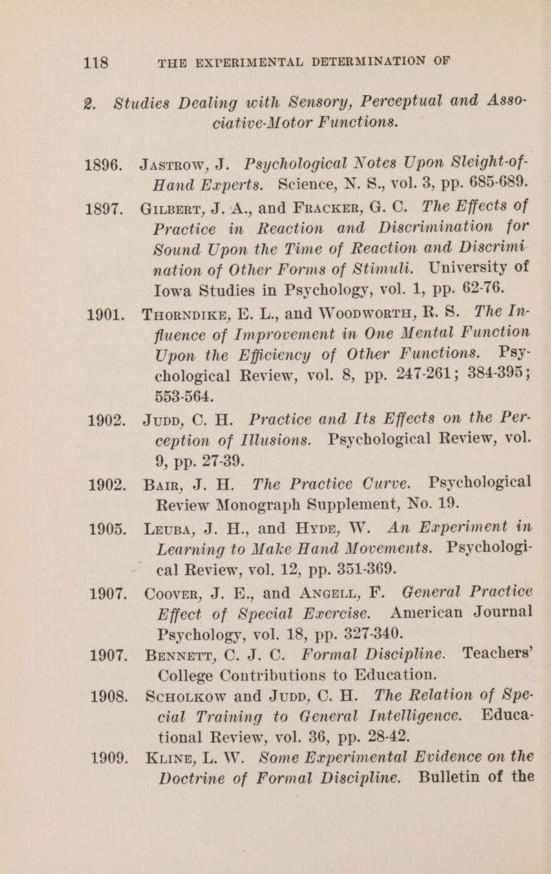 ciative-Motor Functions. Jasrrow, J. Psychological Notes Upon Sleight-of- Hand Experts. Science, N. 8., vol. 3, pp. 685-689. Givpert, J.'A., and Fracxer, G. C. The Effects of Practice in Reaction and Discrimination for Sound Upon the Time of Reaction and Discrimt- nation of Other Forms of Stimuli. University of Iowa Studies in Psychology, vol. 1, pp. 62-76. THORNDIKE, E. L., and Woopwortu, R. 8. The In- fluence of Improvement in One Mental Function Upon the Efficiency of Other Functions. Psy- chological Review, vol. 8, pp. 247-261; 384-395; 553-564. Jupp, C. H. Practice and Its Effects on the Per- ception of Illusions. Psychological Review, vol. 9, pp. 27-39. Barr, J. H. The Practice Curve. Psychological Review Monograph Supplement, No. 19. Levea, J. H., and Hypz, W. An Hexperiment in Learning to Make Hand Movements. Psychologi- cal Review, vol. 12, pp. 351-369. Coover, J. E., and ANcpiu, F. General Practice Effect of Special Exercise. American Journal Psychology, vol. 18, pp. 327-340. Bennett, C. J. ©. Formal Discipline. Teachers’ College Contributions to Education. ScHotKow and Jupp, C. H. The Relation of Spe- cial Training to General Intelligence. Educa- tional Review, vol. 36, pp. 28-42. Kinz, L. W. Some Experimental Evidence on the Doctrine of Formal Discipline. Bulletin of the